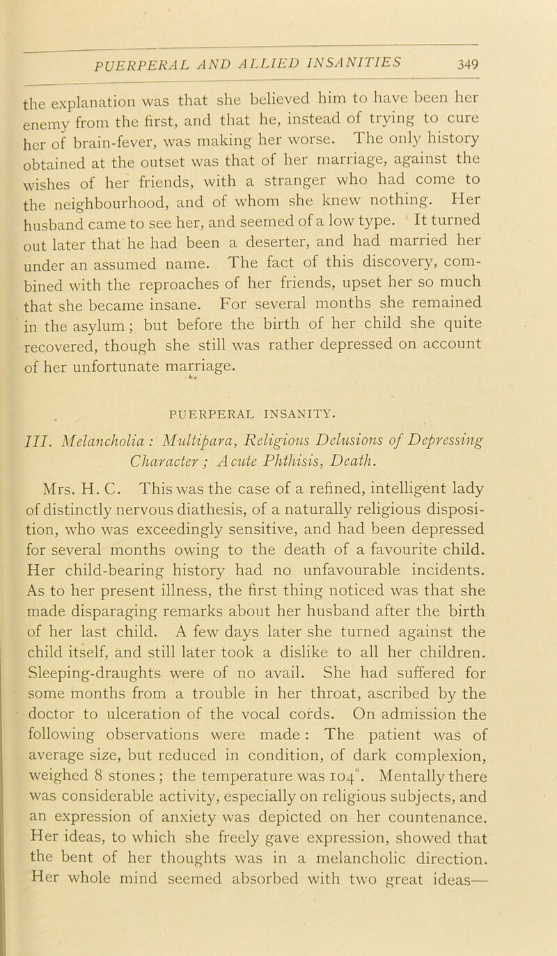 the explanation was that she believed him to have been her enemy from the first, and that he, instead of trying to cure her of brain-fever, was making her worse. The only history obtained at the outset was that of her marriage, against the wishes of her friends, with a stranger who had come to the neighbourhood, and of whom she knew nothing. Her husband came to see her, and seemed of a low type. It turned out later that he had been a deserter, and had married her under an assumed name. The fact of this discovery, com- bined with the reproaches of her friends, upset her so much that she became insane. For several months she remained ' in the asylum; but before the birth of her child she quite recovered, though she still was rather depressed on account of her unfortunate marriage. PUERPERAL INSANITY. III. Melancholia : Multipara, Religious Delusions of Depressing Character; ActUe Phthisis, Death. Mrs. H. C. This was the case of a refined, intelligent lady of distinctly nervous diathesis, of a naturally religious disposi- tion, who was exceedingly sensitive, and had been depressed for several months owing to the death of a favourite child. Her child-bearing history had no unfavourable incidents. As to her present illness, the first thing noticed was that she made disparaging remarks about her husband after the birth of her last child. A few days later she turned against the child itself, and still later took a dislike to all her children. Sleeping-draughts were of no avail. She had suffered for some months from a trouble in her throat, ascribed by the doctor to ulceration of the vocal cords. On admission the following observations were made: The patient was of average size, but reduced in condition, of dark complexion, weighed 8 stones ; the temperature was 104°. Mentally there was considerable activity, especially on religious subjects, and an expression of anxiety was depicted on her countenance. Her ideas, to which she freely gave expression, showed that the bent of her thoughts was in a melancholic direction. Her whole mind seemed absorbed with two great ideas—