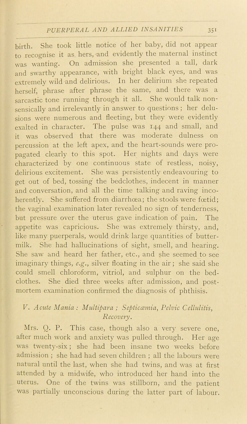 birth. She took little notice of her baby, did not appear to recognise it as hers, -and evidently the maternal instinct was wanting. On admission she presented a tall, dark and swarthy appearance, with bright black eyes, and was e.xtremely wild and delirious. In her delirium she repeated herself, phrase after phrase the same, and there was a sarcastic tone running through it all. She would talk non- sensically and irrelevantly in answer to questions ; her delu- sions were numerous and fleeting, but they were evidently exalted in character. The pulse was 144 and small, and it was observed that there was moderate dulness on percussion at the left apex, and the heart-sounds were pro- pagated clearly to this spot. Her nights and days were characterized by one continuous state of restless, noisy, delirious excitement. She was persistently endeavouring to get out of bed, tossing the bedclothes, indecent in manner and conversation, and all the time talking and raving inco- herently. She suffered from diarrhoea; the stools were foetid; the vaginal examination later revealed no sign of tenderness, but pressure over the uterus gave indication of pain. The appetite was capricious. She was extremely thirsty, and, like many puerperals, would drink large quantities of butter- milk. She had hallucinations of sight, smell, and hearing. She saw and heard her father, etc., and she seemed to see imaginary things, e.g., silver floating in the air; she said she could smell chloroform, vitriol, and sulphur on the bed- clothes. She died three weeks after admission, and post- mortem examination confirmed the diagnosis of phthisis. V. Acute Mania: Multipara; Septiccemia, Pelvic Cellulitis, Recovery. Mrs. Q. P. This case, though also a very severe one, after much work and anxiety was pulled through. Her age was twenty-six; she had been insane two weeks before admission ; she had had seven children ; all the labours were natural until the last, when she had twins, and was at first attended by a midwife, who introduced her hand into the uterus. One of the twins was stillborn, and the patient was partially unconscious during the latter part of labour.