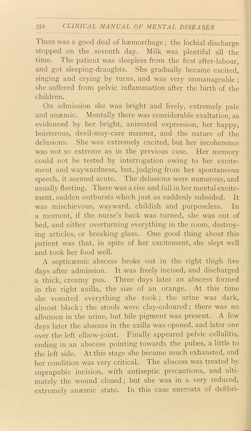 There was a good deal of haemorrhage ; the lochial discharge stopped on the seventh day. Milk was plentiful all the time. The patient was sleepless from the first after-labour, and got sleeping-draughts. She gradually became excited, singing and crying by turns, and was very unmanageable ; she suffered from pelvic inflammation after the birth of the children. On admission she was bright and lively, extremely pale and anaemic. Mentally there was considerable exaltation, as evidenced by her bright, animated expression, her happy, boisterous, devil-may-care manner, and the nature of the delusions. She was extremely excited, but her incoherence was not so extreme as in the previous case. Her memory could not be tested by interrogation owing to her excite- ment and waywardness, but, judging from her spontaneous speech, it seemed acute. The delusions were numerous, and usually fleeting. There was a rise and fall in her mental excite- ment, sudden outbursts which just as suddenly subsided. It was mischievous, wayward, childish and purposeless. In a moment, if the nurse’s back was turned, she was out of bed, and either overturning everything in the room, destroy- ing articles, or breaking glass. One good thing about this patient was that, in spite of her excitement, she slept well and took her food well. A septicaemic abscess broke out in the right thigh five days after admission. It was freely incised, and discharged a thick, creamy pus. Three days later an abscess formed in the right axilla, the size of an orange. At this time she vomited everything she took; the urine was dark, almost black; the stools were clay-coloured; there was no albumen in the urine, but bile pigment was present. A few days later the abscess in the axilla was opened, and later one over the left elbow-joint. Finally appeared pelvic cellulitis, ending in an abscess pointing towards the pubes, a little to the left side. At this stage she became much exhausted, and her condition was very critical. The abscess was treated by suprapubic incision, with antiseptic precautions, and ulti- mately the wound closed; but she was in a very reduced, extremely anaemic state. In this case enemata of defibri-