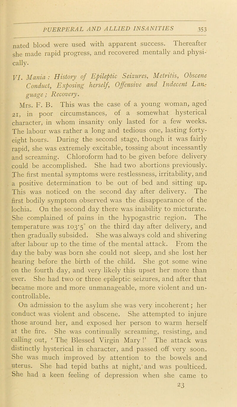 nated blood were used with apparent success. Thereafter she made rapid progress, and recovered mentally and physi- cally. VI. Mania: History of Epileptic Seizures, Metritis, Obscene Conduct, Exposing hepself. Offensive and Indecent EaiL- guage; Recovery. Mrs. F. B. This was the case of a young woman, aged 21, in poor circumstances, of a somewhat hysterical character, in whom insanity only lasted for a few weeks. The labour was rather a long and tedious one, lasting forty- eight hours. During the second stage, though it was fairly rapid, she was extremely excitable, tossing about incessantly and screaming. Chloroform had to be given before delivery could be accomplished. She had two abortions previously. The first mental symptoms were restlessness, irritability, and a positive determination to be out of bed and sitting up. This was noticed on the second day after delivery. The first bodily symptom observed was the disappearance of the lochia. On the second day there was inability to micturate. She complained of pains in the hypogastric region. The temperature was i03‘5° the third day after delivery, and then gradually subsided. She was always cold and shivering after labour up to the time of the mental attack. From the day the baby was born she could not sleep, and she lost her hearing before the birth of the child. She got some wine on the fourth day, and very likely this upset her more than ever. She had two or three epileptic seizures, and after that became more and more unmanageable, more violent and un- controllable. On admission to the asylum she was very incoherent; her conduct was violent and obscene. She attempted to injure those around her, and exposed her person to warm herself at the fire. She was continually screaming, resisting, and calling out, ‘ The Blessed Virgin Mary !’ The attack was distinctly hysterical in character, and passed off very soon. She was much improved by attention to the bowels and uterus. She had tepid baths at night,’and was poulticed. She had a keen feeling of depression when she came to 23