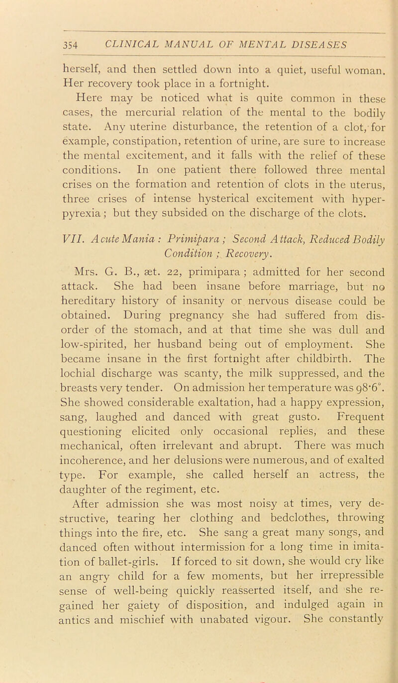 herself, and then settled down into a quiet, useful woman. Her recovery took place in a fortnight. Here may be noticed what is quite common in these cases, the mercurial relation of the mental to the bodily state. Any uterine disturbance, the retention of a clot, for example, constipation, retention of urine, are sure to increase the mental excitement, and it falls with the relief of these conditions. In one patient there followed three mental crises on the formation and retention of clots in the uterus, three crises of intense hysterical excitement with hyper- pyrexia ; but they subsided on the discharge of the clots. VII. Acute Mania: Primipara ; Second Attack, Reduced Bodily Condition ; Recovery. Mrs. G. B,, set. 22, primipara ; admitted for her second attack. She had been insane before marriage, but no hereditary history of insanity or nervous disease could be obtained. During pregnancy she had suffered from dis- order of the stomach, and at that time she was dull and low-spirited, her husband being out of employment. She became insane in the first fortnight after childbirth. The lochial discharge was scanty, the milk suppressed, and the breasts very tender. On admission her temperature was g8‘6°. She showed considerable exaltation, had a happy expression, sang, laughed and danced with great gusto. Frequent questioning elicited only occasional replies, and these mechanical, often irrelevant and abrupt. There was much incoherence, and her delusions were numerous, and of exalted type. For example, she called herself an actress, the daughter of the regiment, etc. After admission she was most noisy at times, very de- structive, tearing her clothing and bedclothes, throwing things into the fire, etc. She sang a great many songs, and danced often without intermission for a long time in imita- tion of ballet-girls. If forced to sit down, she would cry like an angry child for a few moments, but her irrepressible sense of well-being quickly reasserted itself, and she re- gained her gaiety of disposition, and indulged again in antics and mischief with unabated vigour. She constantly