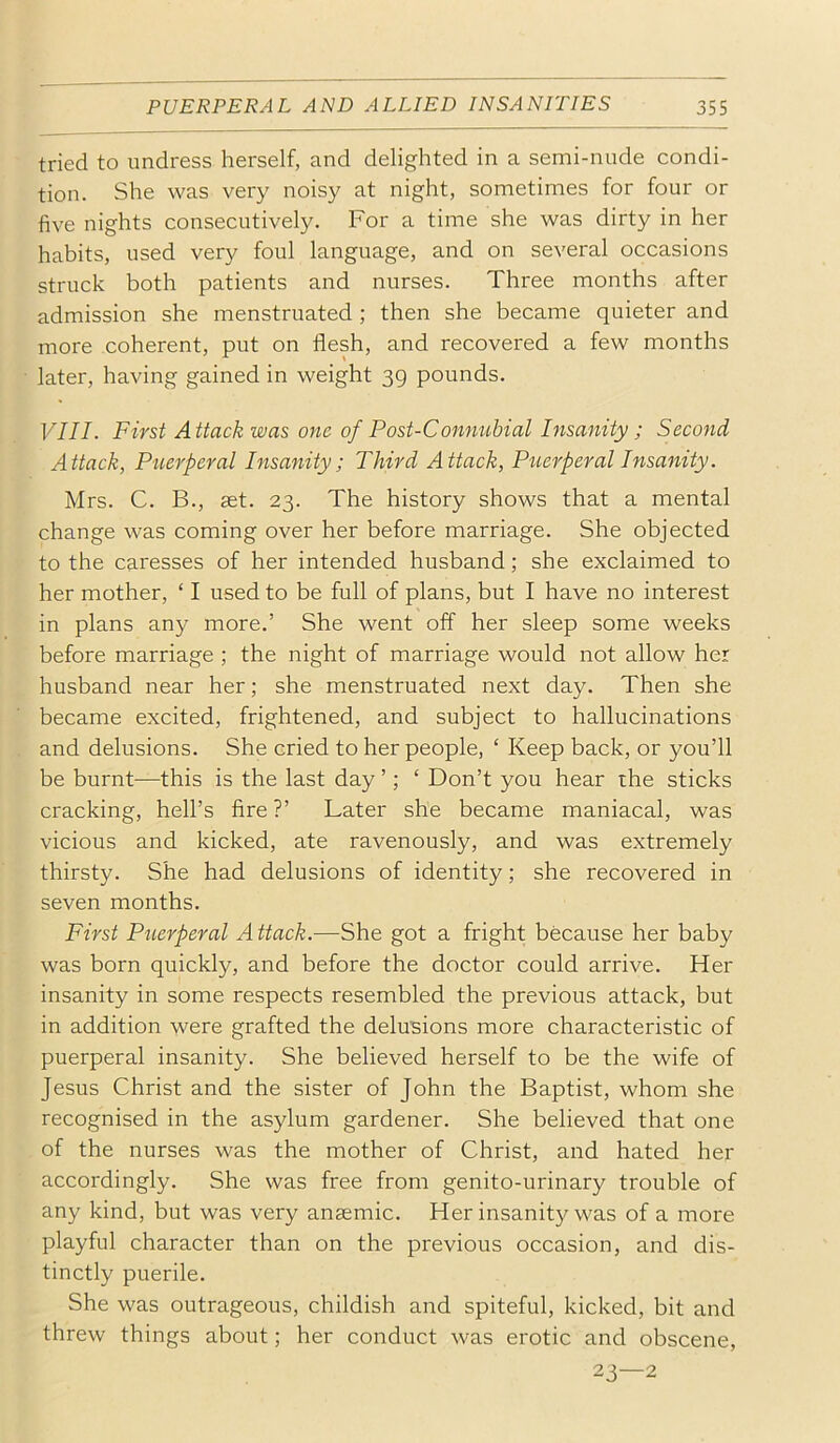tried to undress herself, and delighted in a semi-nude condi- tion. She was very noisy at night, sometimes for four or five nights consecutively. For a time she was dirty in her habits, used very foul language, and on several occasions struck both patients and nurses. Three months after admission she menstruated ; then she became quieter and more coherent, put on flesh, and recovered a few months later, having gained in weight 39 pounds. VIII. First Attack was one of Post-Connubial Insanity ; Second Attack, Puerperal Insanity; Third Attack, Piierperal Insanity. Mrs. C. B., ast. 23. The history shows that a mental change was coming over her before marriage. She objected to the caresses of her intended husband; she exclaimed to her mother, ‘ I used to be full of plans, but I have no interest in plans any more.’ She went off her sleep some weeks before marriage ; the night of marriage would not allow her husband near her; she menstruated next day. Then she became excited, frightened, and subject to hallucinations and delusions. She cried to her people, ‘ Keep back, or you’ll be burnt—this is the last day ’; ‘ Don’t you hear the sticks cracking, hell’s fire ?’ Later she became maniacal, was vicious and kicked, ate ravenously, and was extremely thirsty. She had delusions of identity; she recovered in seven months. First Piierperal A ttack.—She got a fright because her baby was born quickly, and before the doctor could arrive. Her insanity in some respects resembled the previous attack, but in addition were grafted the delusions more characteristic of puerperal insanity. She believed herself to be the wife of Jesus Christ and the sister of John the Baptist, whom she recognised in the asylum gardener. She believed that one of the nurses was the mother of Christ, and hated her accordingly. She was free from genito-urinary trouble of any kind, but was very anaemic. Her insanity was of a more playful character than on the previous occasion, and dis- tinctly puerile. She was outrageous, childish and spiteful, kicked, bit and threw things about; her conduct was erotic and obscene, 23—2
