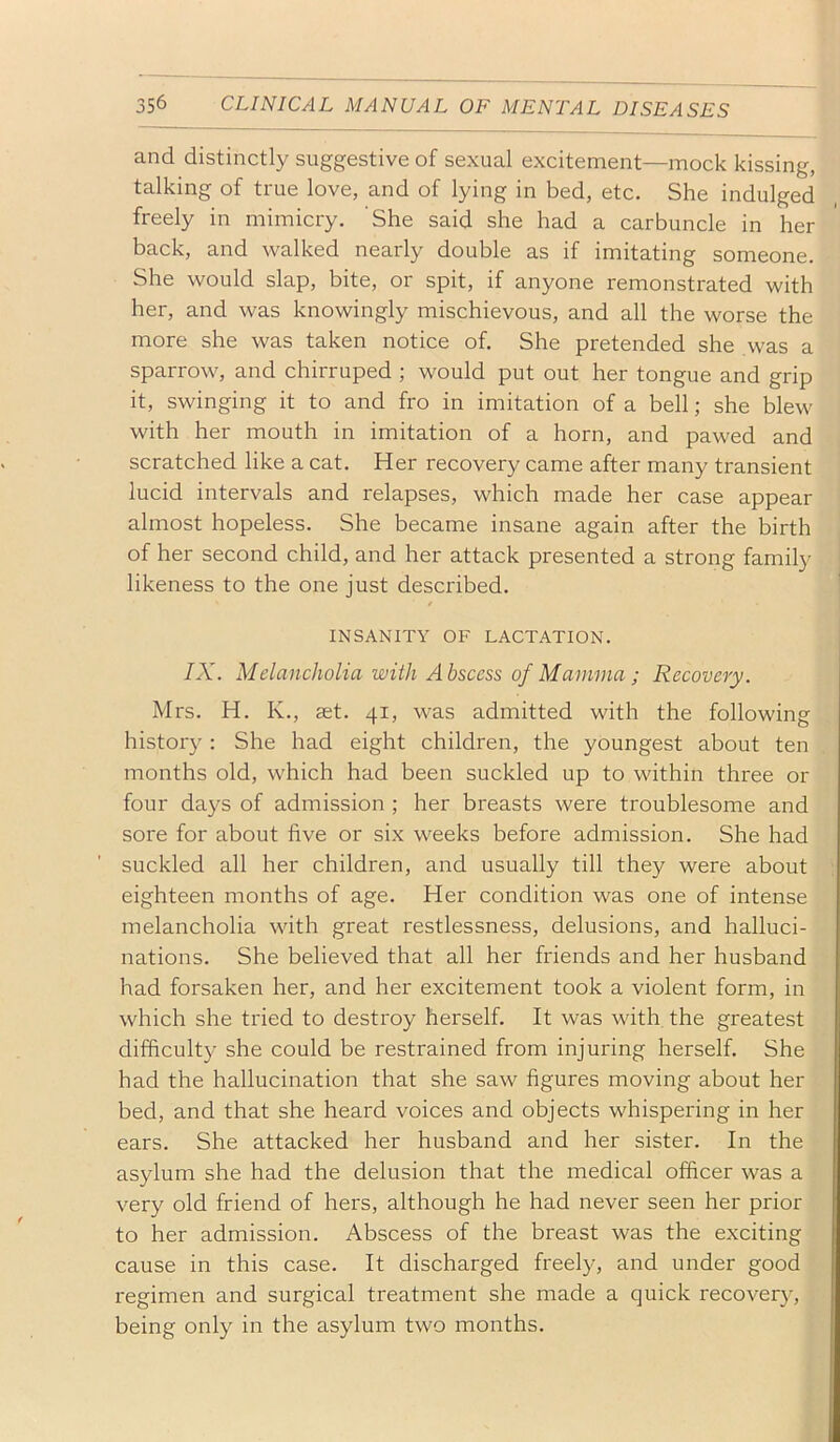 and distinctly suggestive of sexual excitement—mock kissing, talking of true love, and of lying in bed, etc. She indulged freely in mimicry. She said she had a carbuncle in her back, and walked nearly double as if imitating someone. She would slap, bite, or spit, if anyone remonstrated with her, and was knowingly mischievous, and all the worse the more she was taken notice of. She pretended she was a sparrow, and chirruped ; would put out her tongue and grip it, swinging it to and fro in imitation of a bell; she blew with her mouth in imitation of a horn, and pawed and scratched like a cat. Her recovery came after many transient lucid intervals and relapses, which made her case appear almost hopeless. She became insane again after the birth of her second child, and her attack presented a strong family likeness to the one just described. t INSANITY OF LACTATION. IX. Melancholia with Abscess of Mamma ; Recovery. Mrs. H. K., ast. 41, was admitted with the following histor}'; She had eight children, the youngest about ten months old, which had been suckled up to within three or four days of admission ; her breasts were troublesome and sore for about five or six weeks before admission. She had suckled all her children, and usually till they were about eighteen months of age. Her condition was one of intense melancholia with great restlessness, delusions, and halluci- nations. She believed that all her friends and her husband had forsaken her, and her excitement took a violent form, in which she tried to destroy herself. It was with the greatest difficult}^ she could be restrained from injuring herself. She had the hallucination that she saw figures moving about her bed, and that she heard voices and objects whispering in her ears. She attacked her husband and her sister. In the asylum she had the delusion that the medical officer was a very old friend of hers, although he had never seen her prior to her admission. Abscess of the breast was the exciting cause in this case. It discharged freely, and under good regimen and surgical treatment she made a quick recovery, being only in the asylum two months.