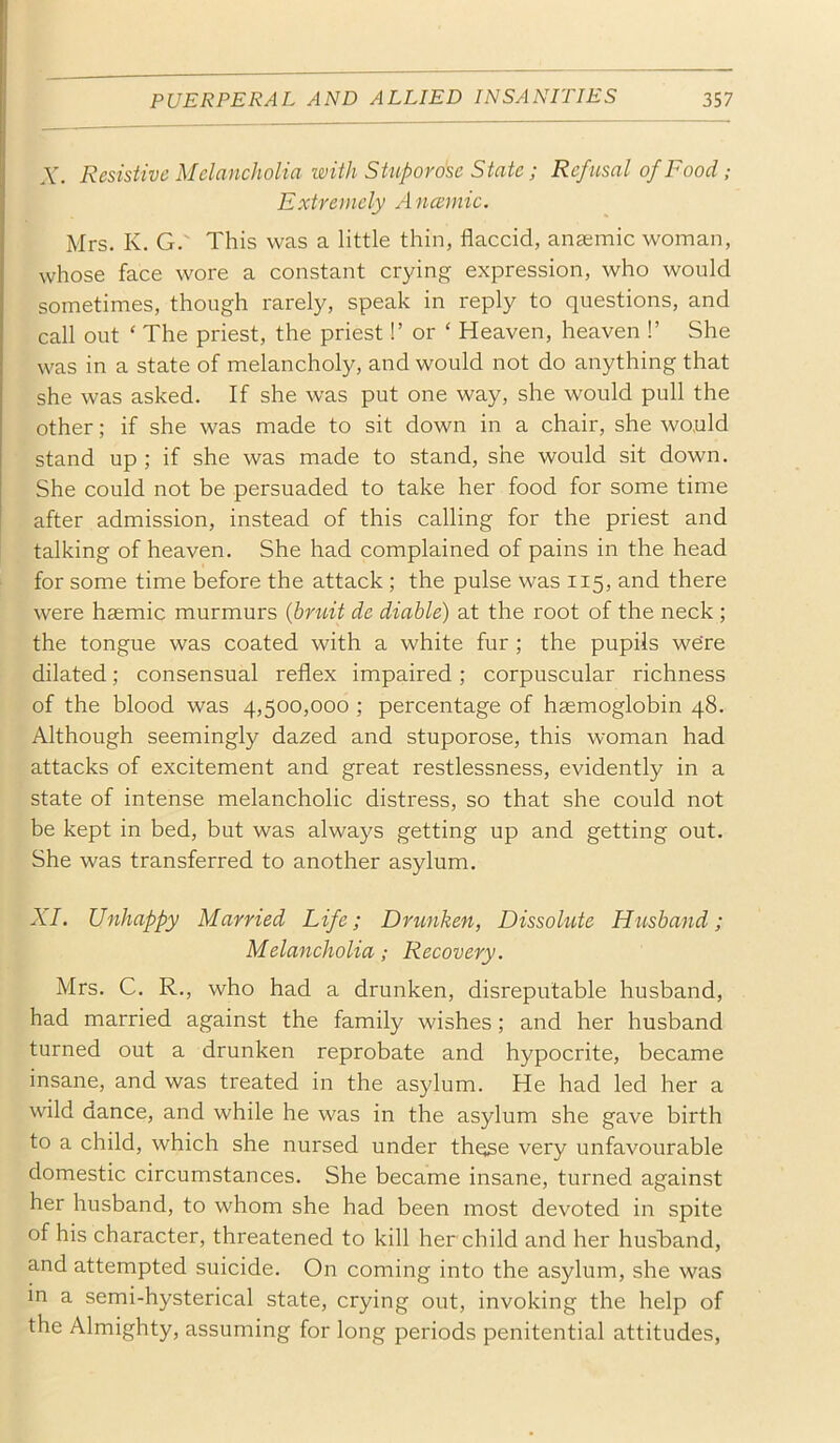 A'. Resistive Melancholia with Stupor o'se State; Refusal of Food; Extremely Ancemic. Mrs. K. G. This was a little thin, flaccid, ansemic woman, whose face wore a constant crying expression, who would sometimes, though rarely, speak in reply to questions, and call out ‘ The priest, the priest!’ or ‘ Heaven, heaven !’ She was in a state of melancholy, and would not do anything that she was asked. If she was put one way, she would pull the other; if she was made to sit down in a chair, she would stand up ; if she was made to stand, she would sit down. She could not be persuaded to take her food for some time after admission, instead of this calling for the priest and talking of heaven. She had complained of pains in the head for some time before the attack; the pulse was 115, and there were hsemic murmurs {bruit de diahle) at the root of the neck ; the tongue was coated with a white fur ; the pupils we're dilated; consensual reflex impaired; corpuscular richness of the blood was 4,500,000 ; percentage of haemoglobin 48. Although seemingly dazed and stuporose, this woman had attacks of excitement and great restlessness, evidently in a state of intense melancholic distress, so that she could not be kept in bed, but was always getting up and getting out. She was transferred to another asylum. XI. Unhappy Married Life; Drunken, Dissolute Husband; Melancholia; Recovery. Mrs. C. R., who had a drunken, disreputable husband, had married against the family wishes; and her husband turned out a drunken reprobate and hypocrite, became insane, and was treated in the asylum. He had led her a wild dance, and while he was in the asylum she gave birth to a child, which she nursed under these very unfavourable domestic circumstances. She became insane, turned against her husband, to whom she had been most devoted in spite of his character, threatened to kill her child and her husband, and attempted suicide. On coming into the asylum, she was in a semi-hysterical state, crying out, invoking the help of the Almighty, assuming for long periods penitential attitudes.
