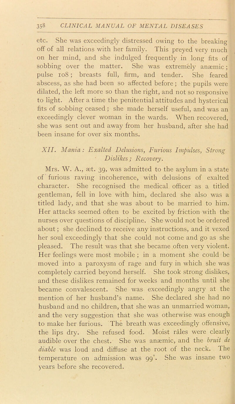 etc. She was exceedingly distressed owing to the breaking off of all relations with her family. This preyed very much on her mind, and she indulged frequently in long fits of sobbing over the matter. She was extremely anaemic; pulse io8; breasts full, firm, and tender. She feared abscess, as she had been so affected before ; the pupils were dilated, the left more so than the right, and not so responsive to light. After a time the penitential attitudes and hysterical fits of sobbing ceased; she made herself useful, and was an exceedingly clever woman in the wards. When recovered, she was sent out and away from her husband, after she had been insane for over six months. XII. Mania: Exalted Delusions, Fttriotis Impulses, Strong Dislikes ; Recovery. Mrs. W. A., set. 39, was admitted to the asylum in a state of furious raving incoherence, with delusions of exalted character. She recognised the medical officer as a titled gentleman, fell in love with him, declared she also was a titled lady, and that she was about to be married to him. Her attacks seemed often to be excited by friction with the nurses over questions of discipline. She would not be ordered about; she declined to receive any instructions, and it vexed her soul exceedingly that she could not come and go as she pleased. The result was that she became often very violent. Her feelings were most mobile ; in a moment she could be moved into a paroxysm of rage and fury in which she was completely carried beyond herself. She took strong dislikes, and these dislikes remained for weeks and months until she became convalescent. She was exceedingly angry at the mention of her husband’s name. She declared she had no husband and no children, that she was an unmarried woman, and the very suggestion that she was otherwise was enough to make her furious. The breath was exceedingly offensive, the lips dry. She refused food. Moist rMes were clearly audible over the chest. She was anaemic, and the bruit de diable was loud and diffuse at the root of the neck. The temperature on admission was gg°. She was insane two years before she recovered.