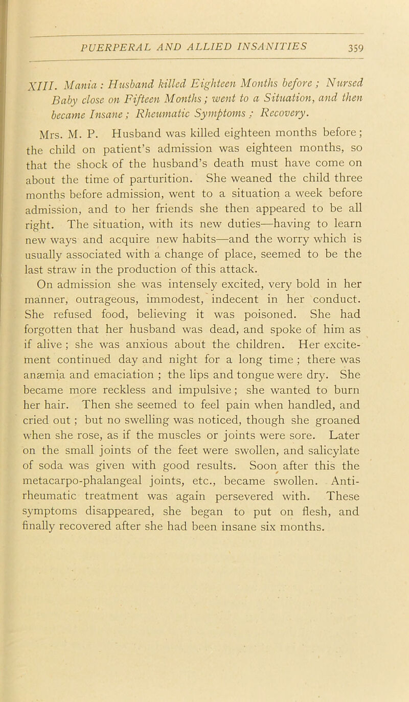 XIII. Mania: Husband killed Eighteen Months before ; Nursed Baby close on Fifteen Months; went to a Situation, and then became Insane; Rheumatic Symptoms ; Recovery. Mrs. M. P. Husband was killed eighteen months before; the child on patient’s admission was eighteen months, so that the shock of the husband’s death must have come on about the time of parturition. She weaned the child three months before admission, went to a situation a week before admission, and to her friends she then appeared to be all right. The situation, with its new duties—having to learn new ways and acquire new habits—and the worry which is usually associated with a change of place, seemed to be the last straw in the production of this attack. On admission she was intensely excited, very bold in her manner, outrageous, immodest, indecent in her conduct. She refused food, believing it was poisoned. She had forgotten that her husband was dead, and spoke of him as if alive ; she was anxious about the children. Her excite- ment continued day and night for a long time ; there was anaemia and emaciation ; the lips and tongue were dry. She became more reckless and impulsive; she wanted to burn her hair. Then she seemed to feel pain when handled, and cried out; but no swelling was noticed, though she groaned when she rose, as if the muscles or joints were sore. Later on the small joints of the feet were swollen, and salicylate of soda was given with good results. Soon after this the metacarpo-phalangeal joints, etc., became swollen. Anti- rheumatic treatment was again persevered with. These symptoms disappeared, she began to put on flesh, and finally recovered after she had been insane six months.