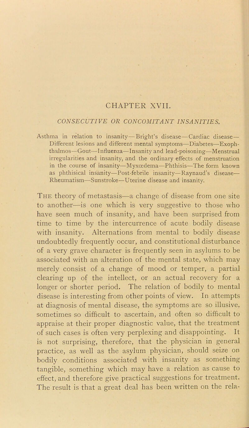 CHAPTER XVII. CONSECUTIVE OR CONCOMITANT INSANITIES. Asthma in relation to insanity—Bright’s disease—Cardiac disease — Different lesions and different mental symptoms—Diabetes—Exoph- thalmos—Gout—Influenza—Insanity and lead-poisoning—Menstrual irregularities and insanity, and the ordinary effects of menstruation in the course of insanity—Myxoedema—Phthisis—The form known as phthisical insanity—Post-febrile insanity—Raynaud’s disease— Rheumatism—Sunstroke—Uterine disease and insanity. The theory of metastasis—a change of disease from one site to another—is one which is very suggestive to those who have seen much of insanity, and have been surprised from time to time by the intercurrence of acute bodily disease with insanity. Alternations from mental to bodily disease undoubtedly frequently occur, and constitutional disturbance of a very grave character is frequently seen in asylums to be associated with an alteration of the mental state, which may merely consist of a change of mood or temper, a partial clearing up of the intellect, or an actual recovery for a longer or shorter period. The relation of bodily to mental disease is interesting from other points of view. In attempts at diagnosis of mental disease, the symptoms are so illusive, sometimes so difficult to ascertain, and often so difficult to appraise at their proper diagnostic value, that the treatment of such cases is often very perplexing and disappointing. It is not surprising, therefore, that the physician in general practice, as well as the asylum physician, should seize on bodily conditions associated with insanity as something tangible, something which may have a relation as cause to effect, and therefore give practical suggestions for treatment. The result is that a great deal has been written on the rela-