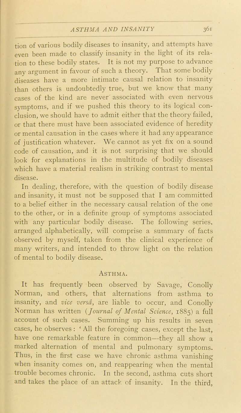 tion of various bodily diseases to insanity, and attempts have even been made to classify insanity in the light of its rela- tion to these bodily states. It is not my purpose to advance any argument in favour of such a theory. That some bodily diseases have a more intimate causal relation to insanity than others is undoubtedly true, but we know that many cases of the kind are never associated with even nervous symptoms, and if we pushed this theory to its logical con- clusion, we should have to admit either that the theory failed, or that there must have been associated evidence of heredity or mental causation in the cases where it had any appearance of justification whatever. We cannot as yet fix on a sound code of causation, and it is not surprising that we should look for explanations in the multitude of bodily diseases which have a material realism in striking contrast to mental disease. In dealing, therefore, with the question of bodily disease and insanity, it must not be supposed that I am committed to a belief either in the necessary causal relation of the one to the other, or in a definite group of symptoms associated with any particular bodily disease. The following series, arranged alphabetically, will comprise a summary of facts observed by myself, taken from the clinical experience of many writers, and intended to throw light on the relation of mental to bodily disease. Asthma. It has frequently been observed by Savage, Conolly Norman, and others, that alternations from asthma to insanity, and vice versa, are liable to occur, and Conolly Norman has written {Joiirnal of Mental Science, 1885) a full account of such cases. Summing up his results in seven cases, he observes : ‘ All the foregoing cases, except the last, have one remarkable feature in common—they all show a marked alternation of mental and pulmonary symptoms. Thus, in the first case we have chronic asthma vanishing when insanity comes on, and reappearing when the mental trouble becomes chronic. In the second, asthma cuts short and takes the place of an attack of insanity. In the third.