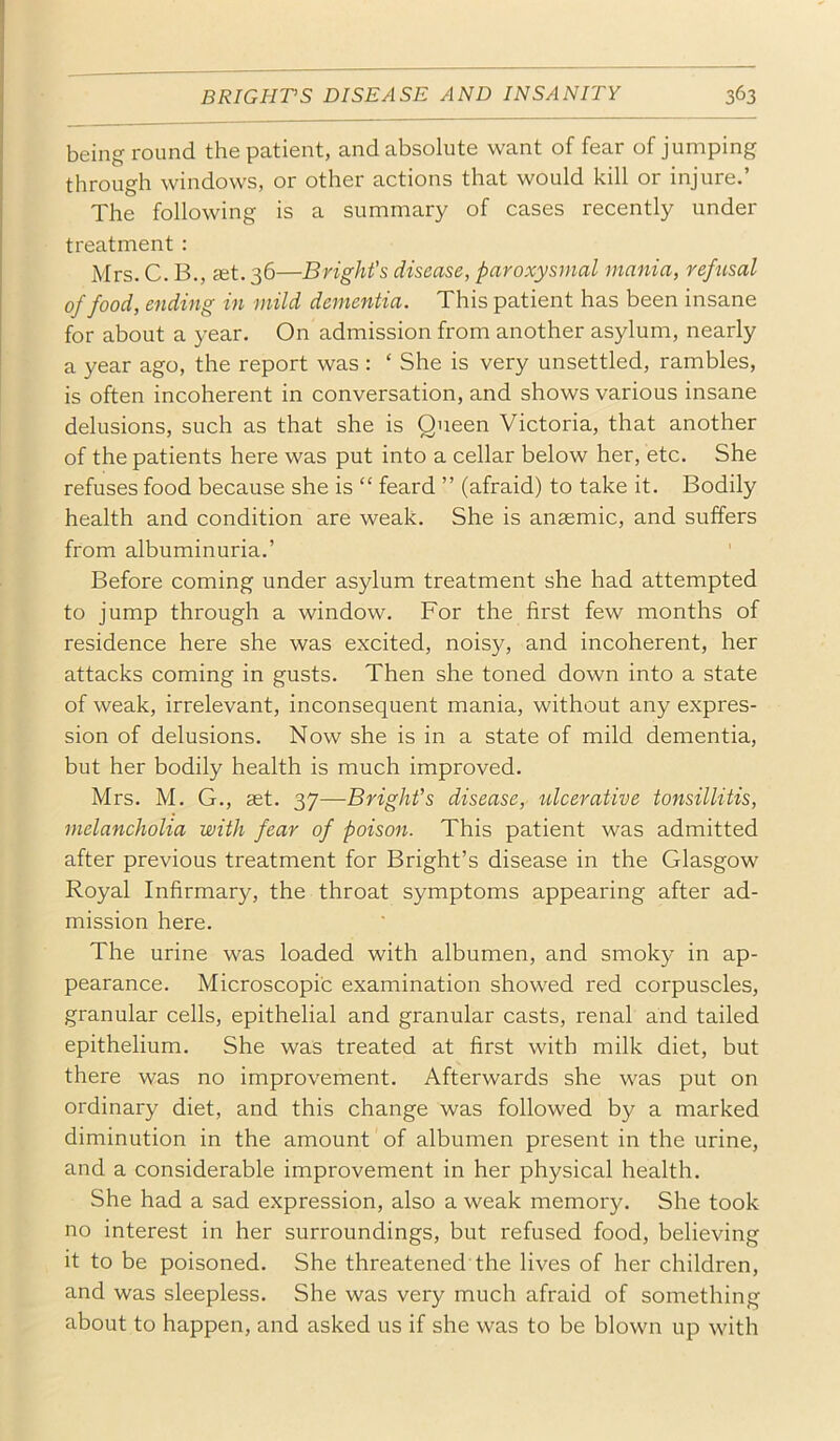 being round the patient, and absolute want of fear of jumping through windows, or other actions that would kill or injure.’ The following is a summary of cases recently under treatment : Mrs. C. B., stt. 36—Bright's disease, paroxysmal mania, refusal of food, ending in mild dementia. This patient has been insane for about a year. On admission from another asylum, nearly a year ago, the report was : ‘ She is very unsettled, rambles, is often incoherent in conversation, and shows various insane delusions, such as that she is Queen Victoria, that another of the patients here was put into a cellar below her, etc. She refuses food because she is “ feard ” (afraid) to take it. Bodily health and condition are weak. She is anaemic, and suffers from albuminuria.’ Before coming under asylum treatment she had attempted to jump through a window. For the first few months of residence here she was excited, noisy, and incoherent, her attacks coming in gusts. Then she toned down into a state of weak, irrelevant, inconsequent mania, without any expres- sion of delusions. Now she is in a state of mild dementia, but her bodily health is much improved. Mrs. M. G., aet. 37—Bright's disease, ulcerative tonsillitis, melancholia with fear of poison. This patient was admitted after previous treatment for Bright’s disease in the Glasgow Royal Infirmary, the throat symptoms appearing after ad- mission here. The urine was loaded with albumen, and smoky in ap- pearance. Microscopic examination showed red corpuscles, granular cells, epithelial and granular casts, renal and tailed epithelium. She was treated at first with milk diet, but there was no improvement. Afterwards she was put on ordinary diet, and this change was followed by a marked diminution in the amount of albumen present in the urine, and a considerable improvement in her physical health. She had a sad expression, also a weak memory. She took no interest in her surroundings, but refused food, believing it to be poisoned. She threatened the lives of her children, and was sleepless. She was very much afraid of something about to happen, and asked us if she was to be blown up with