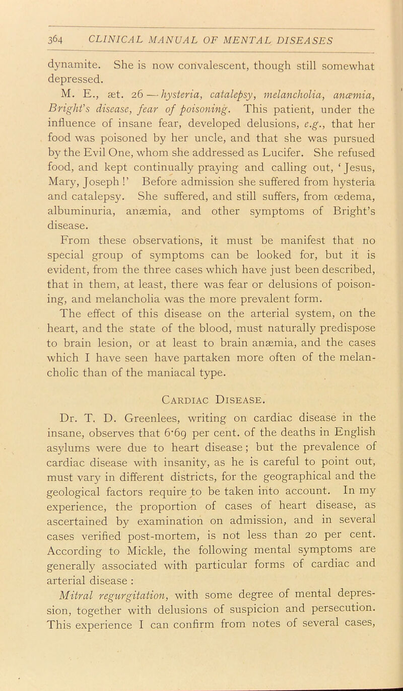 dynamite. She is now convalescent, though still somewhat depressed. M. E., ast. 26—hysteria, catalepsy, melancholia, ancemia, Bright’s disease, fear of poisoning. This patient, under the influence of insane fear, developed delusions, e.g., that her food was poisoned by her uncle, and that she was pursued by the Evil One, whom she addressed as Lucifer. She refused food, and kept continually praying and calling out, ‘Jesus, Mary, Joseph !’ Before admission she suffered from hysteria and catalepsy. She suffered, and still suffers, from oedema, albuminuria, anaemia, and other symptoms of Bright’s disease. From these observations, it must be manifest that no special group of symptoms can be looked for, but it is evident, from the three cases which have just been described, that in them, at least, there was fear or delusions of poison- ing, and melancholia was the more prevalent form. The effect of this disease on the arterial system, on the heart, and the state of the blood, must naturally predispose to brain lesion, or at least to brain anaemia, and the cases which I have seen have partaken more often of the melan- cholic than of the maniacal type. Cardiac Disease. Dr. T. D. Greenlees, writing on cardiac disease in the insane, observes that b’bg per cent, of the deaths in English asylums were due to heart disease; but the prevalence of cardiac disease with insanity, as he is careful to point out, must vary in different districts, for the geographical and the geological factors require to be taken into account. In my experience, the proportion of cases of heart disease, as ascertained by examination on admission, and in several cases verified post-mortem, is not less than 20 per cent. According to Mickle, the following mental symptoms are generally associated with particular forms of cardiac and arterial disease : Mitral regurgitation, with some degree of mental depres- sion, together with delusions of suspicion and persecution. This experience I can confirm from notes of several cases.