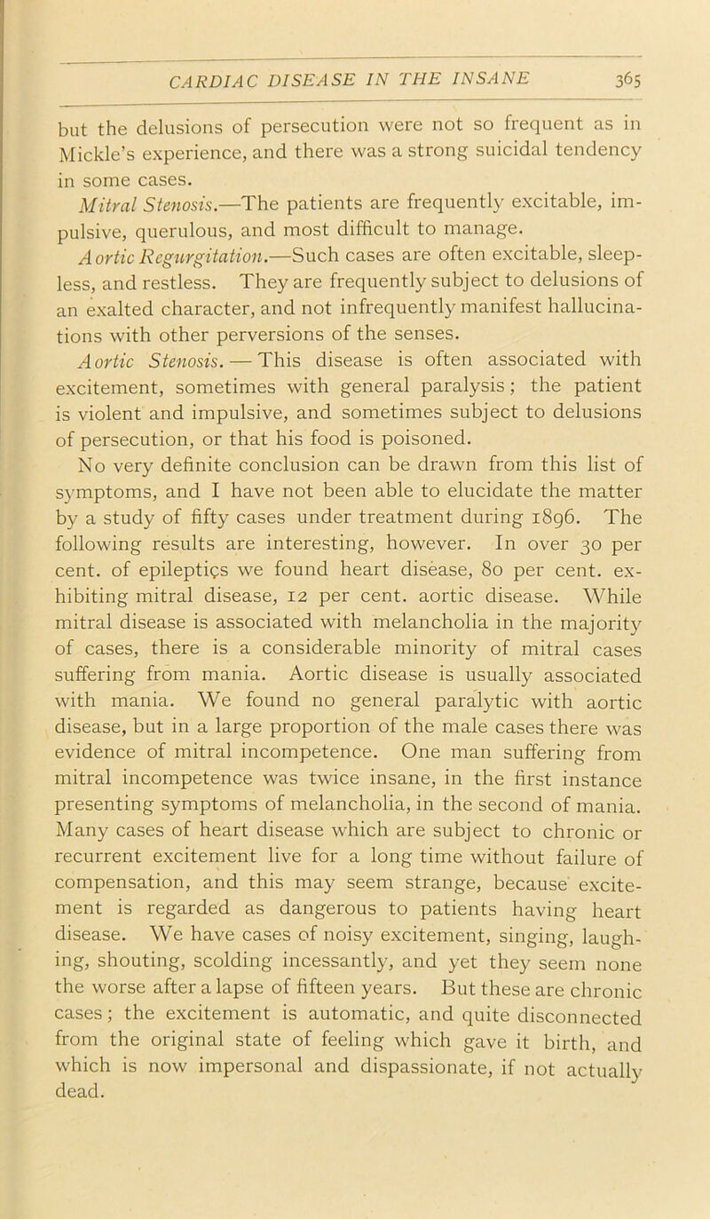 but the delusions of persecution were not so frequent as in Mickle’s experience, and there was a strong suicidal tendency in some cases. Mitral Stenosis.—The patients are frequently excitable, im- pulsive, querulous, and most difficult to manage. Aortic Regurgitation.—Such cases are often excitable, sleep- less, and restless. They are frequently subject to delusions of an exalted character, and not infrequently manifest hallucina- tions with other perversions of the senses. Aortic Stenosis. — This disease is often associated with excitement, sometimes with general paralysis; the patient is violent and impulsive, and sometimes subject to delusions of persecution, or that his food is poisoned. No very definite conclusion can be drawn from this list of symptoms, and I have not been able to elucidate the matter by a study of fifty cases under treatment during 1896. The following results are interesting, however. In over 30 per cent, of epileptics we found heart disease, 80 per cent, ex- hibiting mitral disease, 12 per cent, aortic disease. While mitral disease is associated with melancholia in the majority of cases, there is a considerable minority of mitral cases suffering from mania. Aortic disease is usually associated with mania. We found no general paralytic with aortic disease, but in a large proportion of the male cases there was evidence of mitral incompetence. One man suffering from mitral incompetence was twice insane, in the first instance presenting symptoms of melancholia, in the second of mania. Many cases of heart disease which are subject to chronic or recurrent excitement live for a long time without failure of compensation, and this may seem strange, because excite- ment is regarded as dangerous to patients having heart disease. We have cases of noisy excitement, singing, laugh- ing, shouting, scolding incessantly, and yet they seem none the worse after a lapse of fifteen years. But these are chronic cases; the excitement is automatic, and quite disconnected from the original state of feeling which gave it birth, and which is now impersonal and dispassionate, if not actually dead.