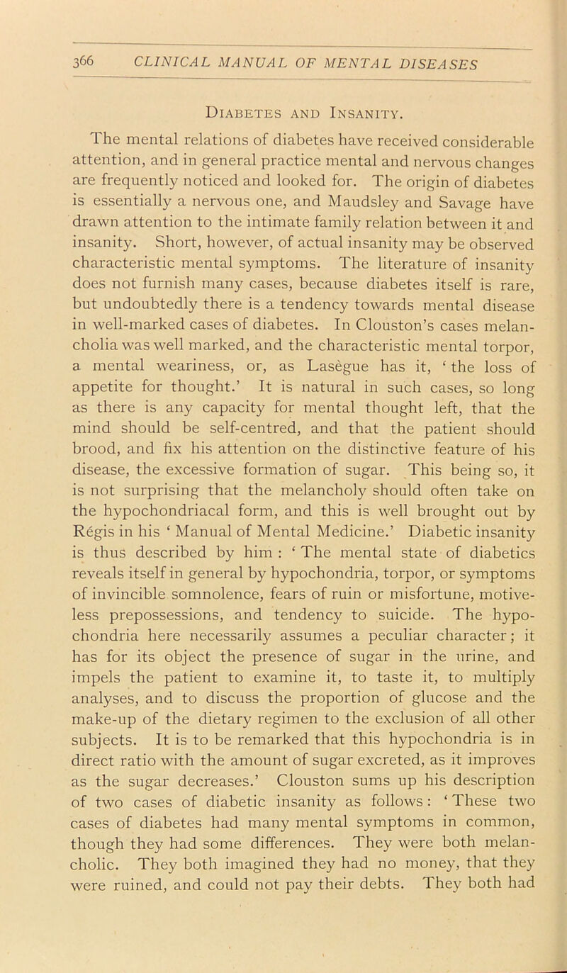 Diabetes and Insanity. The mental relations of diabetes have received considerable attention, and in general practice mental and nervous changes are frequently noticed and looked for. The origin of diabetes is essentially a nervous one, and Maudsley and Savage have drawn attention to the intimate family relation between it and insanity. Short, however, of actual insanity may be observed characteristic mental symptoms. The literature of insanity does not furnish many cases, because diabetes itself is rare, but undoubtedly there is a tendency towards mental disease in well-marked cases of diabetes. In Clouston’s cases melan- cholia was well marked, and the characteristic mental torpor, a mental weariness, or, as Lasegue has it, ‘ the loss of appetite for thought.’ It is natural in such cases, so long as there is any capacity for mental thought left, that the mind should be self-centred, and that the patient should brood, and fix his attention on the distinctive feature of his disease, the excessive formation of sugar. This being so, it is not surprising that the melancholy should often take on the hypochondriacal form, and this is well brought out by Regis in his ‘ Manual of Mental Medicine.’ Diabetic insanity is thus described by him : ‘ The mental state of diabetics reveals itself in general by hypochondria, torpor, or symptoms of invincible somnolence, fears of ruin or misfortune, motive- less prepossessions, and tendency to suicide. The hypo- chondria here necessarily assumes a peculiar character; it has for its object the presence of sugar in the urine, and impels the patient to examine it, to taste it, to multiply analyses, and to discuss the proportion of glucose and the make-up of the dietary regimen to the exclusion of all other subjects. It is to be remarked that this hypochondria is in direct ratio with the amount of sugar excreted, as it improves as the sugar decreases.’ Clouston sums up his description of two cases of diabetic insanity as follows: ‘ These two cases of diabetes had many mental symptoms in common, though they had some differences. They were both melan- cholic. They both imagined they had no money, that they were ruined, and could not pay their debts. They both had