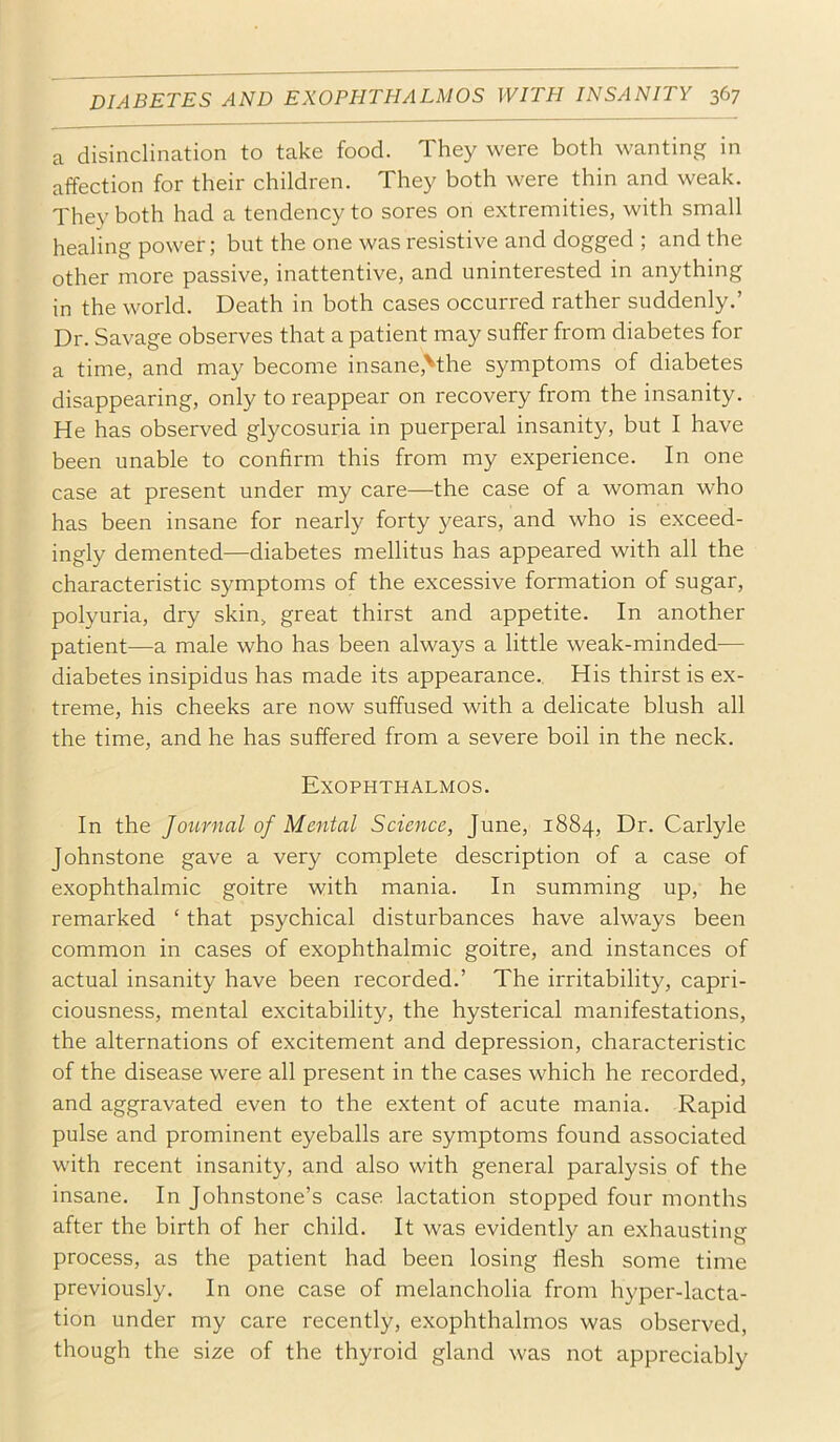 a disinclination to take food. They were both wanting in affection for their children. They both were thin and weak. They both had a tendency to sores on extremities, with small healing power; but the one was resistive and dogged ; and the other more passive, inattentive, and uninterested in anything in the world. Death in both cases occurred rather suddenly.’ Dr. Savage observes that a patient may suffer from diabetes for a time, and may become insane,Mhe symptoms of diabetes disappearing, only to reappear on recovery from the insanity. He has observed glycosuria in puerperal insanity, but I have been unable to confirm this from my experience. In one case at present under my care—the case of a woman who has been insane for nearly forty years, and who is exceed- ingly demented—diabetes mellitus has appeared with all the characteristic symptoms of the excessive formation of sugar, polyuria, dry skin, great thirst and appetite. In another patient—a male who has been always a little weak-minded— diabetes insipidus has made its appearance.. His thirst is ex- treme, his cheeks are now suffused with a delicate blush all the time, and he has suffered from a severe boil in the neck. Exophthalmos. In the Journal of Mental Science, June, 1884, Dr. Carlyle Johnstone gave a very complete description of a case of exophthalmic goitre with mania. In summing up, he remarked ‘ that psychical disturbances have always been common in cases of exophthalmic goitre, and instances of actual insanity have been recorded.’ The irritability, capri- ciousness, mental excitability, the hysterical manifestations, the alternations of excitement and depression, characteristic of the disease were all present in the cases which he recorded, and aggravated even to the extent of acute mania. Rapid pulse and prominent eyeballs are symptoms found associated with recent insanity, and also with general paralysis of the insane. In Johnstone’s case lactation stopped four months after the birth of her child. It was evidently an exhausting process, as the patient had been losing flesh some time previously. In one case of melancholia from hyper-lacta- tion under my care recently, exophthalmos was observed, though the size of the thyroid gland was not appreciably