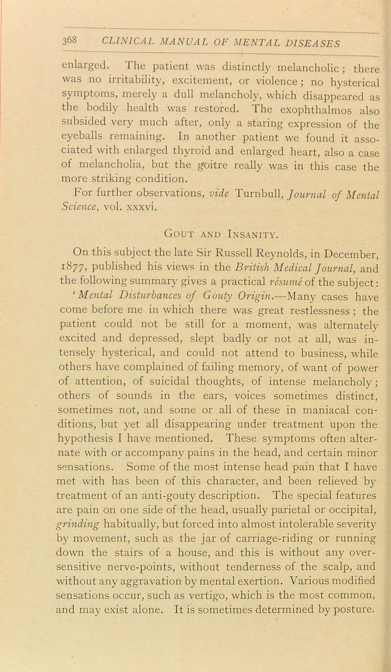 enlarged. The patient was distinctly melancholic ; there was no irritability, excitement, or violence; no hysterical symptoms, merely a dull melancholy, which disappeared as the bodily health was restored. The exophthalmos also subsided very much after, only a staring expression of the eyeballs remaining. In another patient we found it asso- ciated with enlarged thyroid and enlarged heart, also a case of melancholia, but the goitre really was in this case the more striking condition. For further observations, vide Turnbull, Journal of Mental Science, vol. xxxvi. Gout and Insanity. On this subject the late Sir Russell Reynolds, in December, 1877, published his views in the British Medical Journal, and the following summary gives a practical restme of the subject: ‘Mental Disturbances of Gouty Origin.—Many cases have come before me in which there was great restlessness ; the patient could not be still for a moment, was alternately excited and depressed, slept badly or not at all, was in- tensely hysterical, and could not attend to business, while others have complained of failing memory, of want of power of attention, of suicidal thoughts, of intense melancholy ; others of sounds in the ears, voices sometimes distinct, sometimes not, and some or all of these in maniacal con- ditions, but yet all disappearing under treatment upon the hypothesis I have mentioned. These symptoms often alter- nate with or accompany pains in the head, and certain minor sensations. Some of the most intense head pain that I have met with has been of this character, and been relieved b}^ treatment of an anti-gouty description. The special features are pain on one side of the head, usually parietal or occipital, grinding habitually, but forced into almost intolerable severity by movement, such as the jar of carriage-riding or running down the stairs of a house, and this is without any over- sensitive nerve-points, without tenderness of the scalp, and without any aggravation by mental exertion. Various modified sensations occur, such as vertigo, which is the most common, and may exist alone. It is sometimes determined by posture.