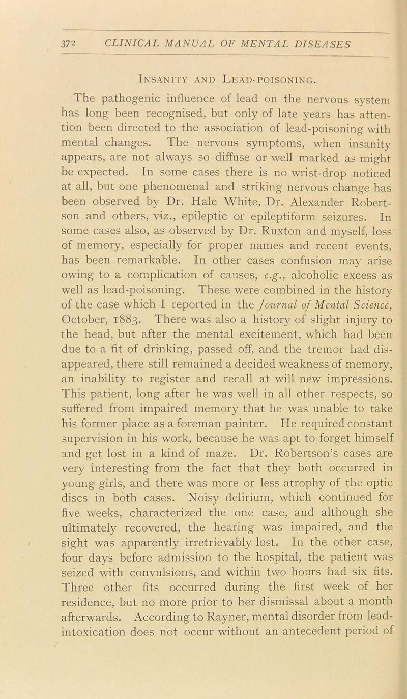 Insanity and Lead-poisoning. The pathogenic influence of lead on the nervous system has long been recognised, but only of late years has atten- tion been directed to the association of lead-poisoning with mental changes. The nervous symptoms, when insanity appears, are not always so diffuse or well marked as might be e.xpected. In some cases there is no wrist-drop noticed at all, but one phenomenal and striking nervous change has been observed by Dr. Hale White, Dr. Alexander Robert- son and others, viz., epileptic or epileptiform seizures. In some cases also, as observed by Dr. Ruxton and myself, loss of memory, especially for proper names and recent events, has been remarkable. In other cases confusion may arise owing to a complication of causes, e.g., alcoholic excess as well as lead-poisoning. These were combined in the history of the case which I reported in the Journal of Mental Science, October, 1883. There was also a history of slight injury to the head, but after the mental excitement, which had been due to a fit of drinking, passed off, and the tremor had dis- appeared, there still remained a decided weakness of memory, an inability to register and recall at will new impressions. This patient, long after he was well in all other respects, so suffered from impaired memory that he was unable to take his former place as a foreman painter. He required constant supervision in his work, because he was apt to forget himself and get lost in a kind of maze. Dr. Robertson’s cases are very interesting from the fact that they both occurred in young girls, and there was more or less atrophy of the optic discs in both cases. Noisy delirium, which continued for five weeks, characterized the one case, and although she ultimately recovered, the hearing was impaired, and the sight was apparently irretrievably lost. In the other case, four days before admission to the hospital, the patient was seized with convulsions, and within two hours had six fits. Three other fits occurred during the first week of her residence, but no more prior to her dismissal about a month afterwards. According to Rayner, mental disorder from lead- intoxication does not occur without an antecedent period of