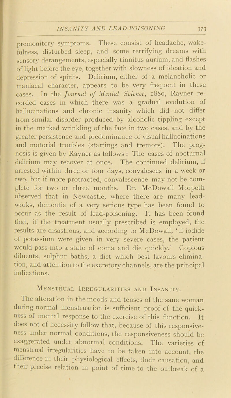 premonitory symptoms. These consist of headache, wake- fulness, disturbed sleep, and some terrifying dreams with sensory derangements, especially tinnitus aurium, and flashes of light before the eye, together with slowness of ideation and depression of spirits. Delirium, either of a melancholic or maniacal character, appears to be very frequent in these cases. In the Journal of Mental Science, 1880, Rayner re- corded cases in which there was a gradual evolution of hallucinations and chronic insanity which did not differ from similar disorder produced by alcoholic tippling except in the marked wrinkling of the face in two cases, and by the greater persistence and predominance of visual hallucinations and motorial troubles (startings and tremors). The prog- nosis is given by Rayner as follows : The cases of nocturnal delirium may recover at once. The continued delirium, if arrested within three or four days, convalesces in a week or two, but if more protracted, convalescence may not be com- plete for two or three months. Dr. McDowall Morpeth observed that in Newcastle, where there are many lead- works, dementia of a very serious type has been found to occur as the result of lead-poisoning. It has been found that, if the treatment usually prescribed is employed, the results are disastrous, and according to McDowall, ‘if iodide of potassium were given in very severe cases, the patient would pass into a state of coma and die quickly.’ Copious diluents, sulphur baths, a diet which best favours elimina- tion, and attention to the excretory channels, are the principal indications. Menstrual Irregularities and Insanity. The alteration in the moods and tenses of the sane woman during normal menstruation is sufficient proof of the quick- ness of mental response to the exercise of this function. It does not of necessity follow that, because of this responsive- ness under normal conditions, the responsiveness should be exaggerated under abnormal conditions. The varieties of menstrual irregularities have to be taken into account, the difference in their physiological effects, their causation, and their precise relation in point of time to the outbreak of a
