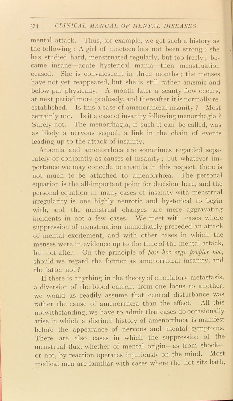 mental attack. Thus, for example, we get such a history as the following : A girl of nineteen has not been strong ; she has studied hard, menstruated regularly, but too freely ; be- came insane—acute hysterical mania—then menstruation ceased. She is convalescent in three months ; the menses have not yet reappeared, but she is still rather anaemic and below par physically. A month later a scanty flow occurs, at next period more profusely, and thereafter it is normally re- established. Is this a case of amenorrhoeal insanity ? Most certainly not. Is it a case of insanity following menorrhagia ? Surely not. The menorrhagia, if such it can be called, was as likely a nervous sequel, a link in the chain of events leading up to the attack of insanity. Anaemia and amenorrhoea are sometimes regarded sepa- rately or conjointly as causes of insanity ; but whatever im- portance we may concede to anaemia in this respect, there is not much to be attached to amenorrhoea. The personal equation is the all-important point for decision here, and the personal equation in many cases of insanity with menstrual irregularity is one highly neurotic and hysterical to begin with, and the menstrual changes are mere aggravating incidents in not a few cases. We meet with cases where suppression of menstruation immediately preceded an attack of mental excitement, and with other cases in which the menses were in evidence up to the time of the mental attack, but not after. On the principle of post hoc ergo propter hoc, should we regard the former as amenorrhoeal insanity, and the latter not ? If there is anything in the theory of circulatory metastasis, a diversion of the blood current from one locus to another, we would as readily assume that central disturbance was rather the cause of amenorrhoea than the effect. All this notwithstanding, we have to admit that cases do occasionally arise in which a distinct history of amenorrhoea is manifest before the appearance of nervous and mental symptoms. There are also cases in which the suppression of the menstrual flux, whether of mental origin—as from shock or not, by reaction operates injuriously on the mind. Most medical men are familiar with cases where the hot sitz bath.