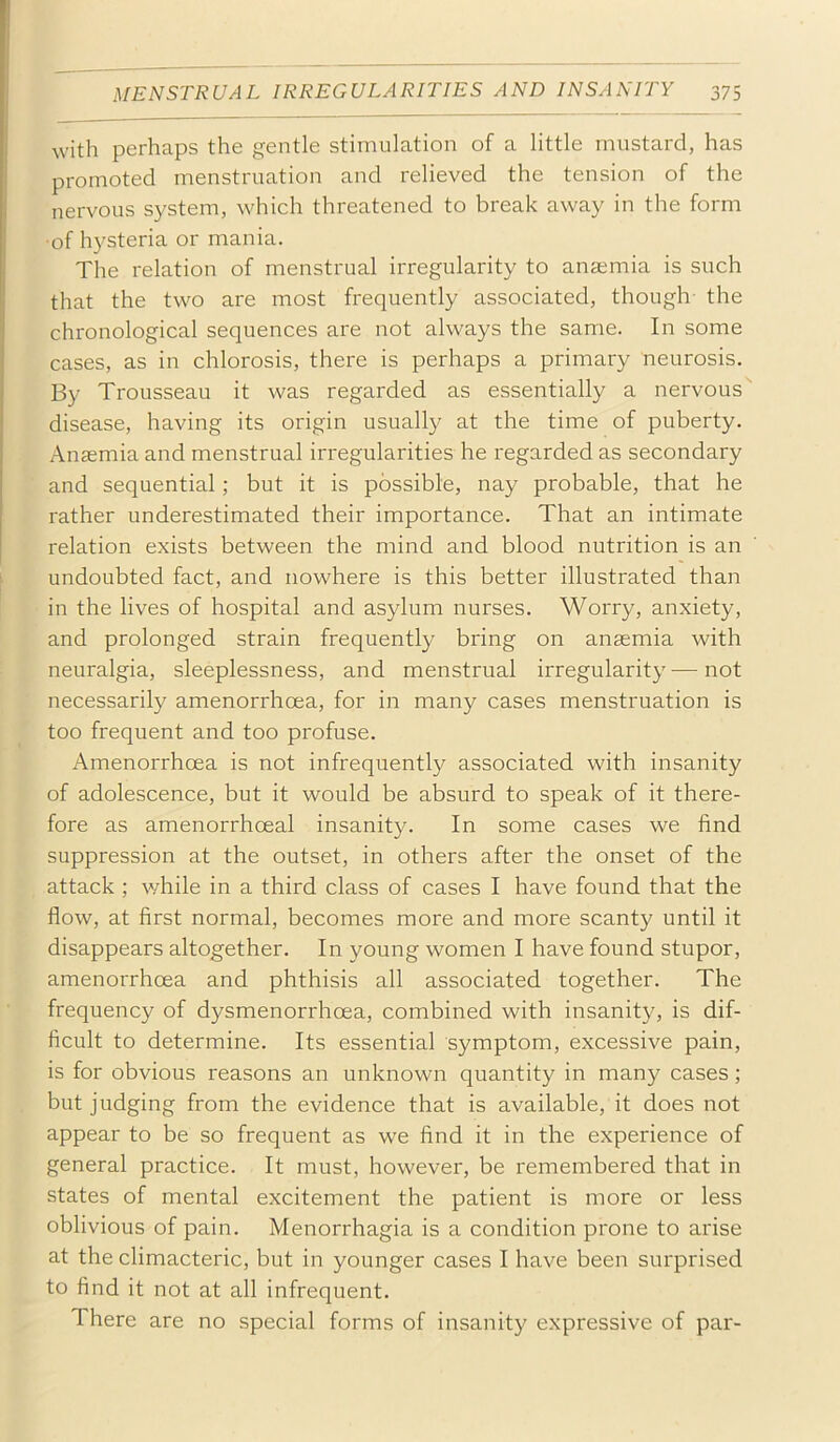 with perhaps the gentle stimulation of a little mustard, has promoted menstruation and relieved the tension of the nervous system, \vhich threatened to break away in the form ■of hysteria or mania. The relation of menstrual irregularity to anaemia is such that the two are most frequently associated, though the chronological sequences are not always the same. In some cases, as in chlorosis, there is perhaps a primary neurosis. By Trousseau it was regarded as essentially a nervous disease, having its origin usually at the time of puberty. Anaemia and menstrual irregularities he regarded as secondary and sequential; but it is possible, nay probable, that he rather underestimated their importance. That an intimate relation exists between the mind and blood nutrition is an undoubted fact, and nowhere is this better illustrated than in the lives of hospital and asylum nurses. Worry, anxiety, and prolonged strain frequently bring on anaemia with neuralgia, sleeplessness, and menstrual irregularity—not necessarily amenorrhoea, for in many cases menstruation is too frequent and too profuse. Amenorrhoea is not infrequently associated with insanity of adolescence, but it would be absurd to speak of it there- fore as amenorrhoeal insanity. In some cases we find suppression at the outset, in others after the onset of the attack; while in a third class of cases I have found that the flow, at first normal, becomes more and more scanty until it disappears altogether. In young women I have found stupor, amenorrhoea and phthisis all associated together. The frequency of dysmenorrhoea, combined with insanity, is dif- ficult to determine. Its essential symptom, excessive pain, is for obvious reasons an unknown quantity in many cases; but judging from the evidence that is available, it does not appear to be so frequent as we find it in the experience of general practice. It must, however, be remembered that in states of mental excitement the patient is more or less oblivious of pain. Menorrhagia is a condition prone to arise at the climacteric, but in younger cases I have been surprised to find it not at all infrequent. There are no special forms of insanity expressive of par-