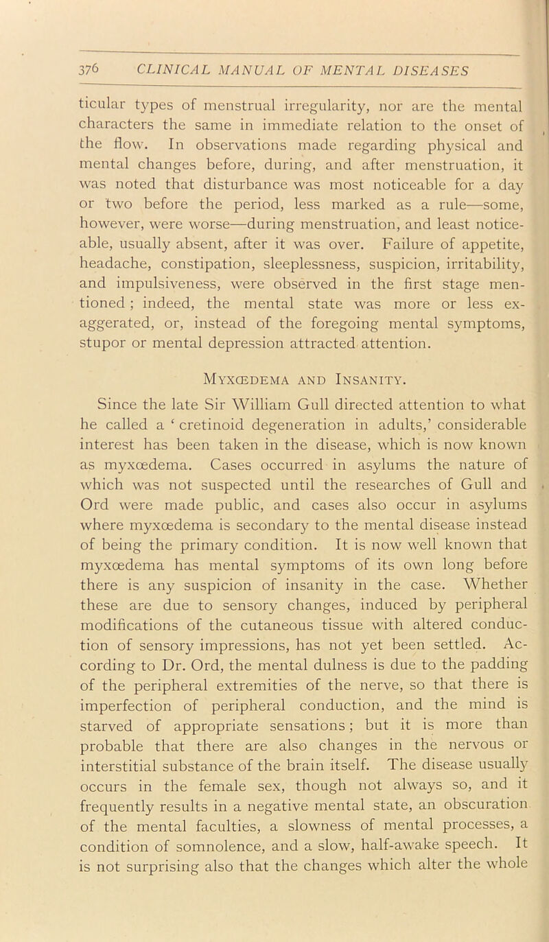 ticular types of menstrual irregularity, nor are the mental characters the same in immediate relation to the onset of the flow. In observations made regarding physical and mental changes before, during, and after menstruation, it was noted that disturbance was most noticeable for a day or two before the period, less marked as a rule—some, however, were worse—during menstruation, and least notice- able, usually absent, after it was over. Failure of appetite, headache, constipation, sleeplessness, suspicion, irritability, and impulsiveness, were observed in the first stage men- tioned ; indeed, the mental state was more or less ex- aggerated, or, instead of the foregoing mental symptoms, stupor or mental depression attracted attention. Myxcedema and Insanity. Since the late Sir William Gull directed attention to what he called a ‘ cretinoid degeneration in adults,’ considerable interest has been taken in the disease, which is now known as myxcedema. Cases occurred in asylums the nature of which was not suspected until the researches of Gull and Ord were made public, and cases also occur in asylums where myxcedema is secondary to the mental disease instead of being the primary condition. It is now well known that myxcedema has mental symptoms of its own long before there is any suspicion of insanity in the case. Whether these are due to sensory changes, induced by peripheral modifications of the cutaneous tissue with altered conduc- tion of sensory impressions, has not yet been settled. Ac- cording to Dr. Ord, the mental dulness is due to the padding of the peripheral extremities of the nerve, so that there is imperfection of peripheral conduction, and the mind is starved of appropriate sensations; but it is more than probable that there are also changes in the nervous or interstitial substance of the brain itself. The disease usually occurs in the female sex, though not always so, and it frequently results in a negative mental state, an obscuration of the mental faculties, a slowness of mental processes, a condition of somnolence, and a slow, half-awake speech. It is not surprising also that the changes which alter the whole