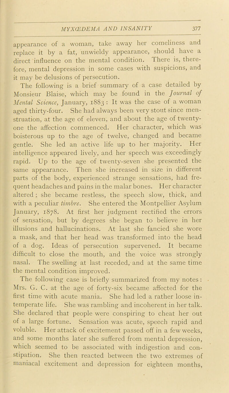 appearance of a woman, take away her comeliness and replace it by a fat, nnwieldy appearance, should have a direct influence on the mental condition. There is, there- fore, mental depression in some cases with suspicions, and it may be delusions of persecution. The following is a brief summary of a case detailed by Monsieur Blaise, which may be found in the Journal of Mental Science, January, 1883 : It was the case of a woman aged thirty-four. She had always been very stout since men- struation, at the age of eleven, and about the age of twenty- one the affection commenced. Her character, which was boisterous up to the age of twelve, changed and became gentle. She led an active life up to her majority. Her intelligence appeared lively, and her speech was exceedingly rapid. Up to the age of twenty-seven she presented the same appearance. Then she increased in size in different parts of the body, experienced strange sensations, had fre- quent headaches and pains in the malar bones. Her character altered she became restless, the speech slow, thick, and with a peculiar timbre. She entered the Montpellier Asylum January, 1878. At first her judgment rectified the errors of sensation, but by degrees she began to believe in her illusions and hallucinations. At last she fancied she wore a mask, and that her head was transformed into the head of a dog. Ideas of persecution supervened. It became difficult to close the mouth, and the voice was strongly nasal. The swelling at last receded, and at the same time the mental condition improved. The following case is briefly summarized from my notes : Mrs. G. C. at the age of forty-six became affected for the first time with acute mania. She had led a rather loose in- temperate life. She was rambling and incoherent in her talk. She declared that people were conspiring to cheat her out of a large fortune. Sensation was acute, speech rapid and voluble. Her attack of excitement passed off in a few weeks, and some months later she suffered from mental depression, which seemed to be associated with indigestion and con- stipation. She then reacted between the two extremes of maniacal excitement and depression for eighteen months.