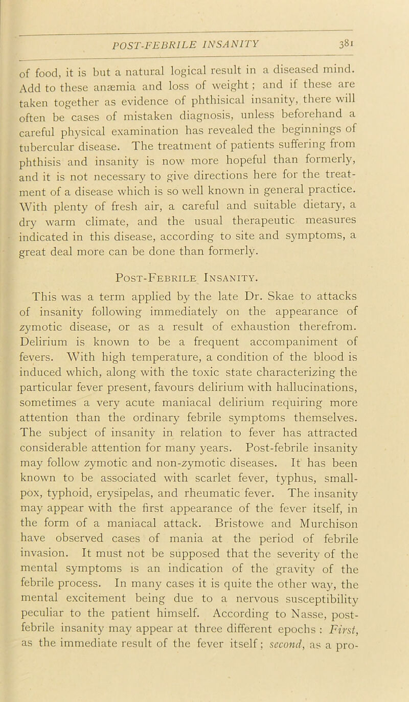 of food, it is but a natural logical result in a diseased mind. Add to these anaemia and loss of weight; and if these are taken together as evidence of phthisical insanity, there will often be cases of mistaken diagnosis, unless beforehand a careful physical examination has revealed the beginnings of tubercular disease. The treatment of patients suffering from phthisis and insanity is now more hopeful than formerly, and it is not necessar}'^ to give directions here for the treat- ment of a disease which is so well known in general practice. With plenty of fresh air, a careful and suitable dietary, a dry warm climate, and the usual therapeutic measures indicated in this disease, according to site and s3^mptoms, a great deal more can be done than formerly. Post-Febrile Insanity. This was a term applied by the late Dr. Skae to attacks of insanity following immediately on the appearance of zymotic disease, or as a result of exhaustion therefrom. Delirium is known to be a frequent accompaniment of fevers. With high temperature, a condition of the blood is induced which, along with the toxic state characterizing the particular fever present, favours delirium with hallucinations, sometimes a very acute maniacal delirium requiring more attention than the ordinary febrile symptoms themselves. The subject of insanity in relation to fever has attracted considerable attention for many years. Post-febrile insanity may follow zymotic and non-zymotic diseases. It has been known to be associated with scarlet fever, typhus, small- pox, typhoid, erysipelas, and rheumatic fever. The insanity may appear with the first appearance of the fever itself, in the form of a maniacal attack. Bristowe and Murchison have observed cases of mania at the period of febrile invasion. It must not be supposed that the severity of the mental symptoms is an indication of the gravity of the febrile process. In many cases it is quite the other way, the mental excitement being due to a nervous susceptibility peculiar to the patient himself. According to Nasse, post- febrile insanity may appear at three different epochs : First, as the immediate result of the fever itself; second, as a pro-