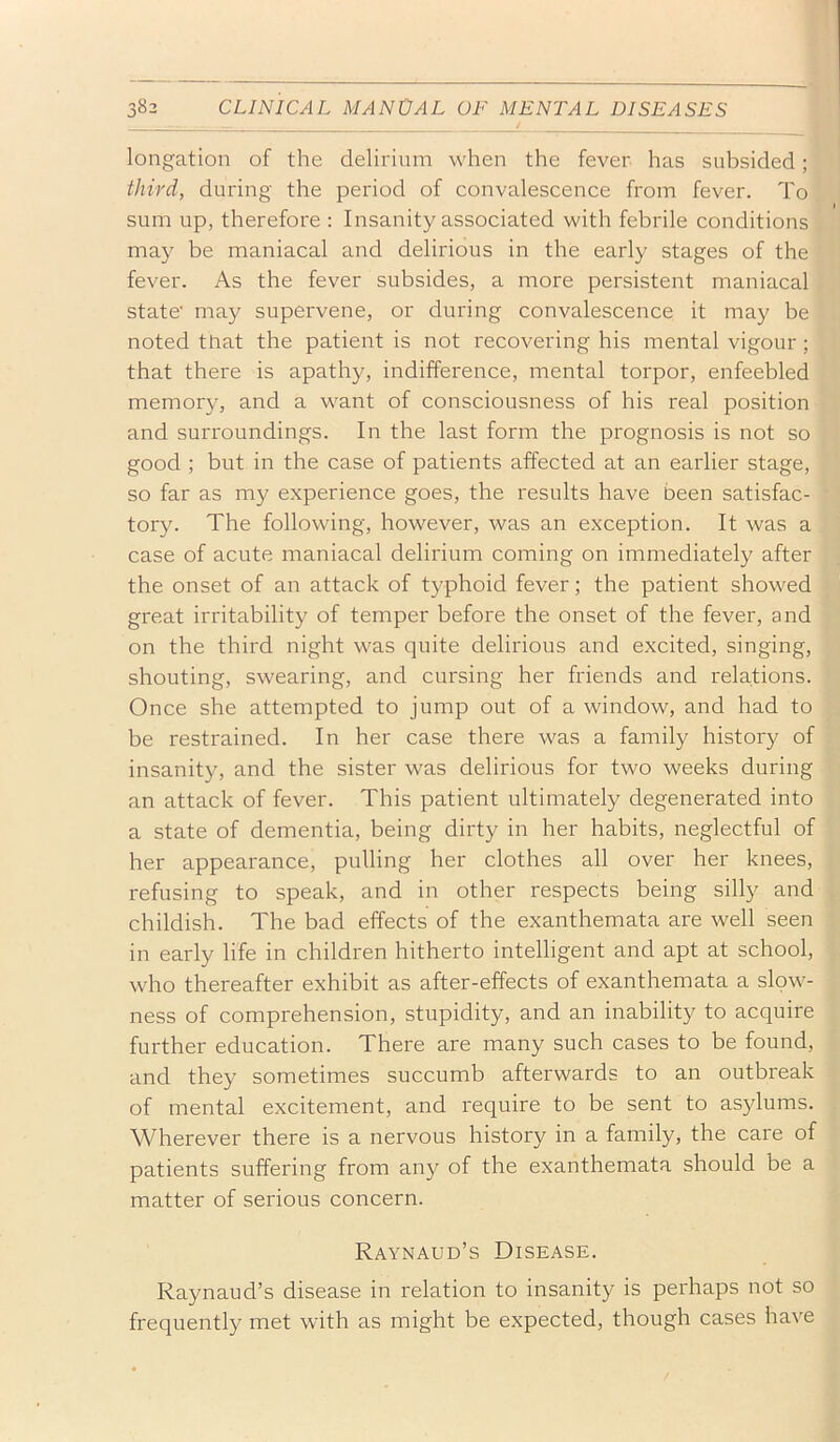 longation of the delirium when the fever has subsided; third, during the period of convalescence from fever. To sum up, therefore : Insanity associated with febrile conditions may be maniacal and delirious in the early stages of the fever. As the fever subsides, a more persistent maniacal state' may supervene, or during convalescence it may be noted that the patient is not recovering his mental vigour; that there is apathy, indifference, mental torpor, enfeebled memory, and a want of consciousness of his real position and surroundings. In the last form the prognosis is not so good ; but in the case of patients affected at an earlier stage, so far as my experience goes, the results have been satisfac- tory. The following, however, was an exception. It was a case of acute maniacal delirium coming on immediately after the onset of an attack of typhoid fever; the patient showed great irritability of temper before the onset of the fever, and on the third night was quite delirious and excited, singing, shouting, swearing, and cursing her friends and relations. Once she attempted to jump out of a window, and had to be restrained. In her case there was a family history of insanity, and the sister was delirious for two weeks during an attack of fever. This patient ultimately degenerated into a state of dementia, being dirty in her habits, neglectful of her appearance, pulling her clothes all over her knees, refusing to speak, and in other respects being silly and childish. The bad effects of the exanthemata are well seen in early life in children hitherto intelligent and apt at school, who thereafter exhibit as after-effects of exanthemata a slow- ness of comprehension, stupidity, and an inability to acquire further education. There are many such cases to be found, and they sometimes succumb afterwards to an outbreak of mental excitement, and require to be sent to asylums. Wherever there is a nervous history in a family, the care of patients suffering from any of the exanthemata should be a matter of serious concern. Raynaud’s Disease. Raynaud’s disease in relation to insanity is perhaps not so frequently met with as might be expected, though cases ha\'e