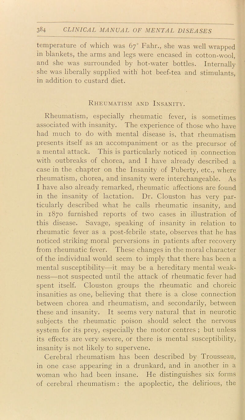 temperature of which was 67° Fahr., she was well wrapped in blankets, the arms and legs were encased in cotton-wool, and she was surrounded by hot-water bottles. Internally she was liberally supplied with hot beef-tea and stimulants, in addition to custard diet. Rheumatism and Insanity. Rheumatism, especially rheumatic fever, is sometimes associated with insanity. The experience of those who have had much to do with mental disease is, that rheumatism presents itself as an accompaniment or as the precursor of a mental attack. This is particularly noticed in connection with outbreaks of chorea, and I have already described a case in the chapter on the Insanity of Puberty, etc., where rheumatism, chorea, and insanity were interchangeable. As I have also already remarked, rheumatic affections are found in the insanity of lactation. Dr. Clouston has very par- ticularly described what he calls rheumatic insanity, and in 1870 furnished reports of two cases in illustration of this disease. Savage, speaking of insanity in relation to rheumatic fever as a post-febrile state, observes that he has noticed striking moral perversions in patients after recovery from rheumatic fever. These changes in the moral character of the individual would seem to imply that there has been a mental susceptibility—it may be a hereditary mental weak- ness—not suspected until the attack of rheumatic fever had spent itself. Clouston groups the rheumatic and choreic insanities as one, believing that there is a close connection between chorea and rheumatism, and secondarily, between these and insanity. It seems very natural that in neurotic subjects the rheumatic poison should select the nervous system for its prey, especially the motor centres ; but unless its effects are very severe, or there is mental susceptibility, insanity is not likely to supervene. Cerebral rheumatism has been described by Trousseau, in one case appearing in a drunkard, and in another in a woman who had been insane. He distinguishes six forms of cerebral rheumatism : the apoplectic, the delirious, the