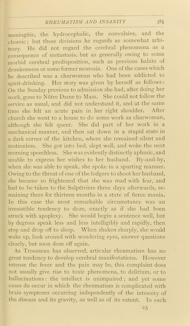 meningitic, the hydrocephalic, the convulsive, and the choreic; but these divisions he regards as somewhat arbi- trarv. He did not regard the cerebral phenomena as a consequence of metastasis, but as generally owing to some morbid cerebral predisposition, such as previous habits of drunkenness or some former neurosis. One of the cases which he described was a charwoman who had been addicted to spirit-drinking. Her story was given by herself as follows : On the Sunday previous to admission she had, after doing her work, gone to Notre Dame to Mass. She could not follow the service as usual, and did not understand it, and at the same time she felt an acute pain in her right shoulder. After church she went to a house to do some work as charwoman, although she felt queer. She did part of her work in a mechanical manner, and then sat down in a stupid state in a dark corner of the kitchen, where she remained silent and motionless. She got into bed, slept well, and woke the next morning speechless. She was evidently distinctly aphasic, and unable to express her wishes to her husband. By-and-by, when she was able to speak, she spoke in a spurting manner. Owing to the threat of one of the lodgers to shoot her husband, she became so frightened that she \yas mad with fear, and had to be taken to the Salpetriere three days afterwards, re- maining there for thirteen months in a state of fierce mania. In this case the most remarkable circumstance was an irresistible tendency to doze, exactly as if she had been struck with apoplexy. She would begin a sentence well, but by degrees speak less and less intelligibly and rapidly, then stop and drop off to sleep. When shaken sharply, she would wake up, look around with wondering eyes, answer questions clearly, but soon doze off again. As Trousseau has observed, articular rheumatism has no great tendency to develop cerebral manifestations. However intense the fever and the pain may be, this complaint does not usually give rise to toxic phenomena, to delirium, or to hallucinations: the intellect is unimpaired; and yet some cases do occur in which the rheumatism is complicated with brain symptoms occurring independently of the intensity of the disease and its gravity, as well as of its extent. In such 25