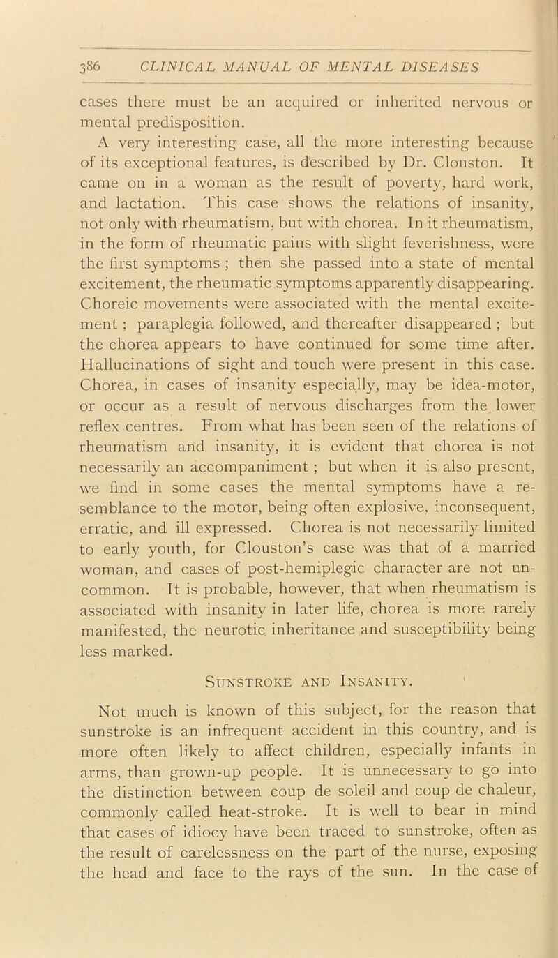 cases there must be an acquired or inherited nervous or mental predisposition. A very interesting case, all the more interesting because of its exceptional features, is described by Dr. Clouston. It came on in a woman as the result of poverty, hard work, and lactation. This case shows the relations of insanity, not only with rheumatism, but with chorea. In it rheumatism, in the form of rheumatic pains with slight feverishness, were the first symptoms ; then she passed into a state of mental excitement, the rheumatic symptoms apparently disappearing. Choreic movements were associated with the mental excite- ment ; paraplegia followed, and thereafter disappeared ; but the chorea appears to have continued for some time after. Hallucinations of sight and touch were present in this case. Chorea, in cases of insanity especially, may be idea-motor, or occur as a result of nervous discharges from the lower reflex centres. From what has been seen of the relations of rheumatism and insanity, it is evident that chorea is not necessarily an accompaniment ; but when it is also present, we find in some cases the mental symptoms have a re- semblance to the motor, being often explosive, inconsequent, erratic, and ill expressed. Chorea is not necessaril}^ limited to early youth, for Clouston’s case was that of a married woman, and cases of post-hemiplegic character are not un- common. It is probable, however, that when rheumatism is associated with insanity in later life, chorea is more rarely manifested, the neurotic, inheritance and susceptibility being less marked. Sunstroke and Insanity. Not much is known of this subject, for the reason that sunstroke is an infrequent accident in this country, and is more often likely to affect children, especially infants in arms, than grown-up people. It is unnecessary to go into the distinction between coup de soleil and coup de chaleur, commonly called heat-stroke. It is well to bear in mind that cases of idiocy have been traced to sunstroke, often as the result of carelessness on the part of the nurse, exposing the head and face to the rays of the sun. In the case of