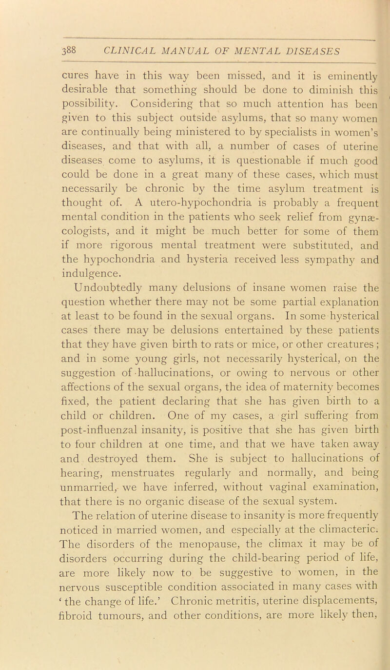 cures have in this way been missed, and it is eminently desirable that something should be done to diminish this possibility. Considering that so much attention has been given to this subject outside asylums, that so rnan}^ women are continually being ministered to by specialists in women’s diseases, and that with all, a number of cases of uterine diseases come to asylums, it is questionable if much good could be done in a great many of these cases, which must necessarily be chronic by the time asylum treatment is thought of. A utero-hypochondria is probably a frequent mental condition in the patients who seek relief from gynae- cologists, and it might be much better for some of them if more rigorous mental treatment were substituted, and the hypochondria and hysteria received less sympathy and indulgence. Undoubtedly many delusions of insane women raise the question whether there may not be some partial explanation at least to be found in the sexual organs. In some hysterical cases there may be delusions entertained by these patients that they have given birth to rats or mice, or other creatures; and in some young girls, not necessarily hysterical, on the suggestion of hallucinations, or owing to nervous or other affections of the sexual organs, the idea of maternity becomes fixed, the patient declaring that she has given birth to a child or children. One of my cases, a girl suffering from post-influenzal insanity, is positive that she has given birth to four children at one time, and that we have taken away and destroyed them. She is subject to hallucinations of hearing, menstruates regularly and normally, and being unmarried,- we have inferred, without vaginal examination, that there is no organic disease of the sexual system. The relation of uterine disease to insanity is more frequently noticed in married women, and especially at the climacteric. The disorders of the menopause, the climax it maj^ be of disorders occurring during the child-bearing period of life, are more likely now to be suggestive to women, in the nervous susceptible condition associated in many cases with ‘ the change of life.’ Chronic metritis, uterine displacements, fibroid tumours, and other conditions, are more likely then.