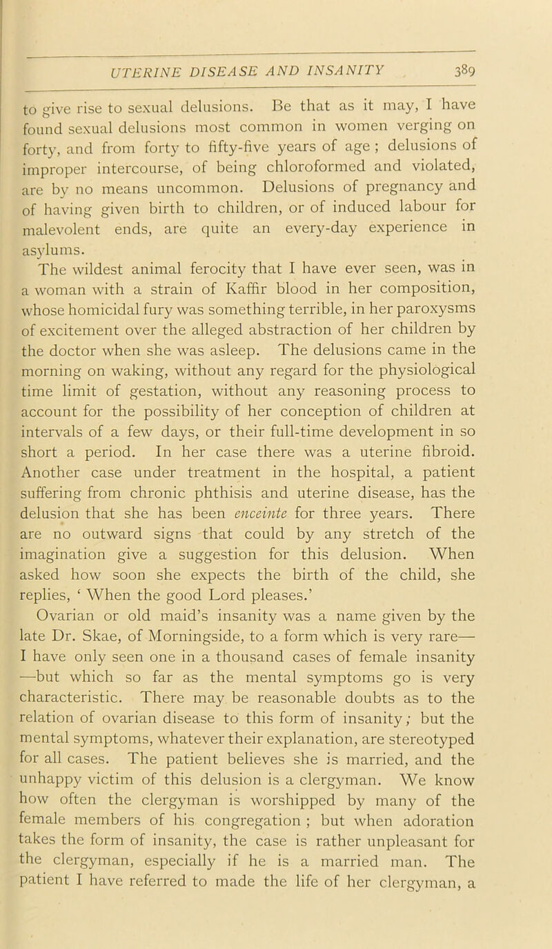 to give rise to sexual delusions. Be that as it may, I have found sexual delusions most common in women verging on forty, and from forty to fifty-five years of age ; delusions of improper intercourse, of being chloroformed and violated, are by no means uncommon. Delusions of pregnancy and of having given birth to children, or of induced labour for malevolent ends, are quite an every-day experience in asylums. The wildest animal ferocity that I have ever seen, was in a woman with a strain of Kaffir blood in her composition, whose homicidal fury was something terrible, in her paroxysms of excitement over the alleged abstraction of her children by the doctor when she was asleep. The delusions came in the morning on waking, without any regard for the physiological time limit of gestation, without any reasoning process to account for the possibility of her conception of children at intervals of a few days, or their full-time development in so short a period. In her case there was a uterine fibroid. Another case under treatment in the hospital, a patient suffering from chronic phthisis and uterine disease, has the delusion that she has been enceinte for three years. There are no outward signs that could by any stretch of the imagination give a suggestion for this delusion. When asked how soon she expects the birth of the child, she replies, ‘ When the good Lord pleases.’ Ovarian or old maid’s insanity was a name given by the late Dr. Skae, of Morningside, to a form which is very rare— I have only seen one in a thousand cases of female insanity —but which so far as the mental symptoms go is very characteristic. There may be reasonable doubts as to the relation of ovarian disease to this form of insanity; but the mental symptoms, whatever their explanation, are stereotyped for all cases. The patient believes she is married, and the unhappy victim of this delusion is a clergyman. We know how often the clergyman is worshipped by many of the female members of his congregation ; but when adoration takes the form of insanity, the case is rather unpleasant for the clergyman, especially if he is a married man. The patient I have referred to made the life of her clergyman, a