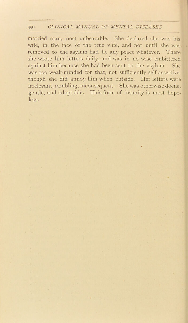 married man, most unbearable. She declared she was his wife, in the face of the true wife, and not until she was removed to the asylum had he any peace whatever. There she wrote him letters daily, and was in no wise embittered against him because she had been sent to the asylum. She was too weak-minded for that, not sufficiently self-assertive, though she did annoy him when outside. Her letters were irrelevant, rambling, inconsequent. She was otherwise docile, gentle, and adaptable. This form of insanity is most hope- less.