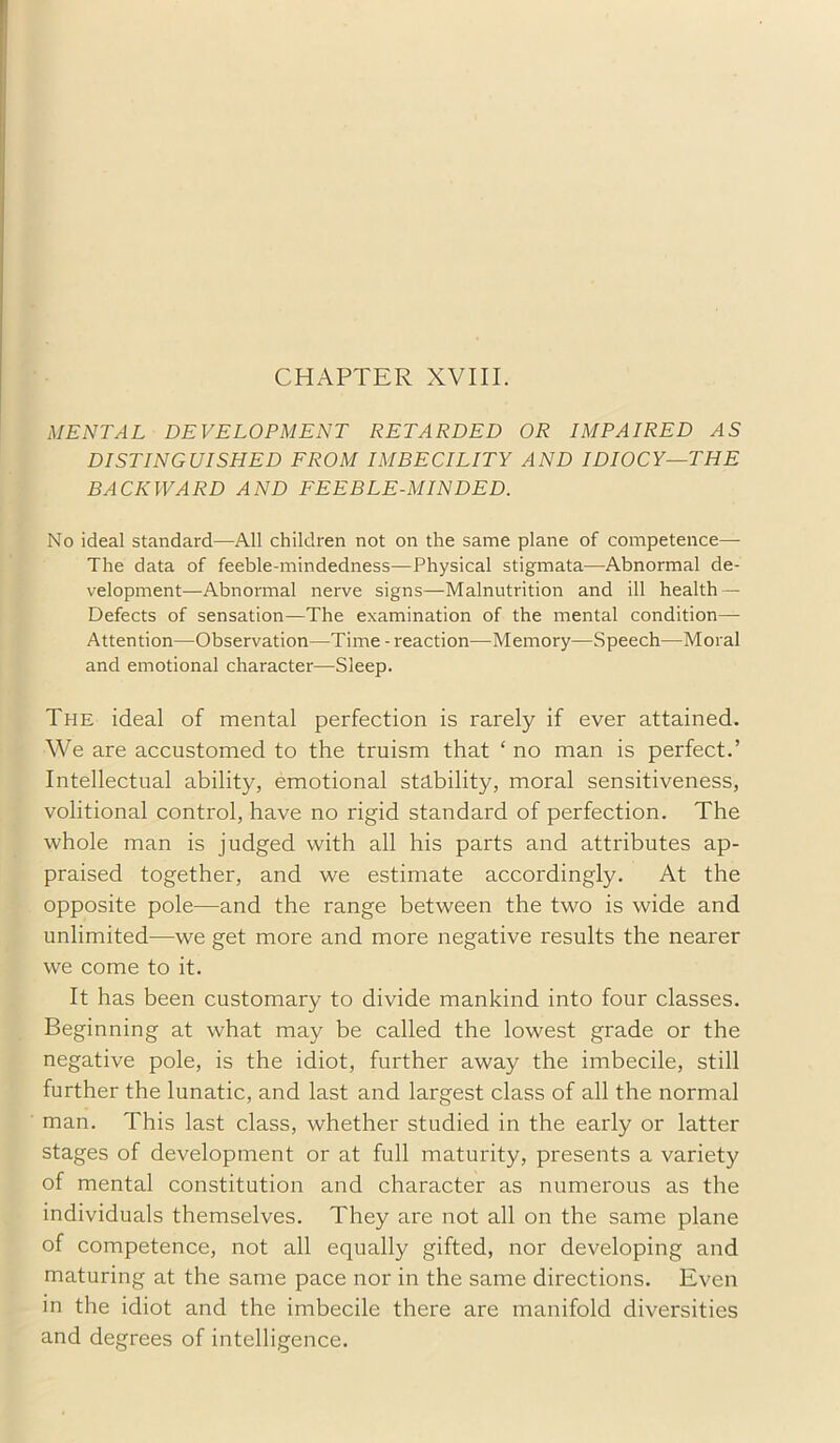 CHAPTER XVIII. MENTAL DEVELOPMENT RETARDED OR IMPAIRED DISTINGUISHED FROM IMBECILITY AND IDIOCY—THE BACKWARD AND FEEBLE-MINDED. No ideal standard—All children not on the same plane of competence— The data of feeble-mindedness—Physical stigmata—Abnormal de- velopment—Abnormal nerve signs—Malnutrition and ill health — Defects of sensation—The examination of the mental condition— Attention—Observation—Time - reaction—Memory—Speech—Moral and emotional character—Sleep. The ideal of mental perfection is rarely if ever attained. We are accustomed to the truism that ‘ no man is perfect.’ Intellectual ability, emotional stability, moral sensitiveness, volitional control, have no rigid standard of perfection. The whole man is judged with all his parts and attributes ap- praised together, and we estimate accordingly. At the opposite pole—and the range between the two is wide and unlimited—we get more and more negative results the nearer we come to it. It has been customary to divide mankind into four classes. Beginning at what may be called the lowest grade or the negative pole, is the idiot, further away the imbecile, still further the lunatic, and last and largest class of all the normal man. This last class, whether studied in the early or latter stages of development or at full maturity, presents a variety of mental constitution and character as numerous as the individuals themselves. They are not all on the same plane of competence, not all equally gifted, nor developing and maturing at the same pace nor in the same directions. Even in the idiot and the imbecile there are manifold diversities and degrees of intelligence.