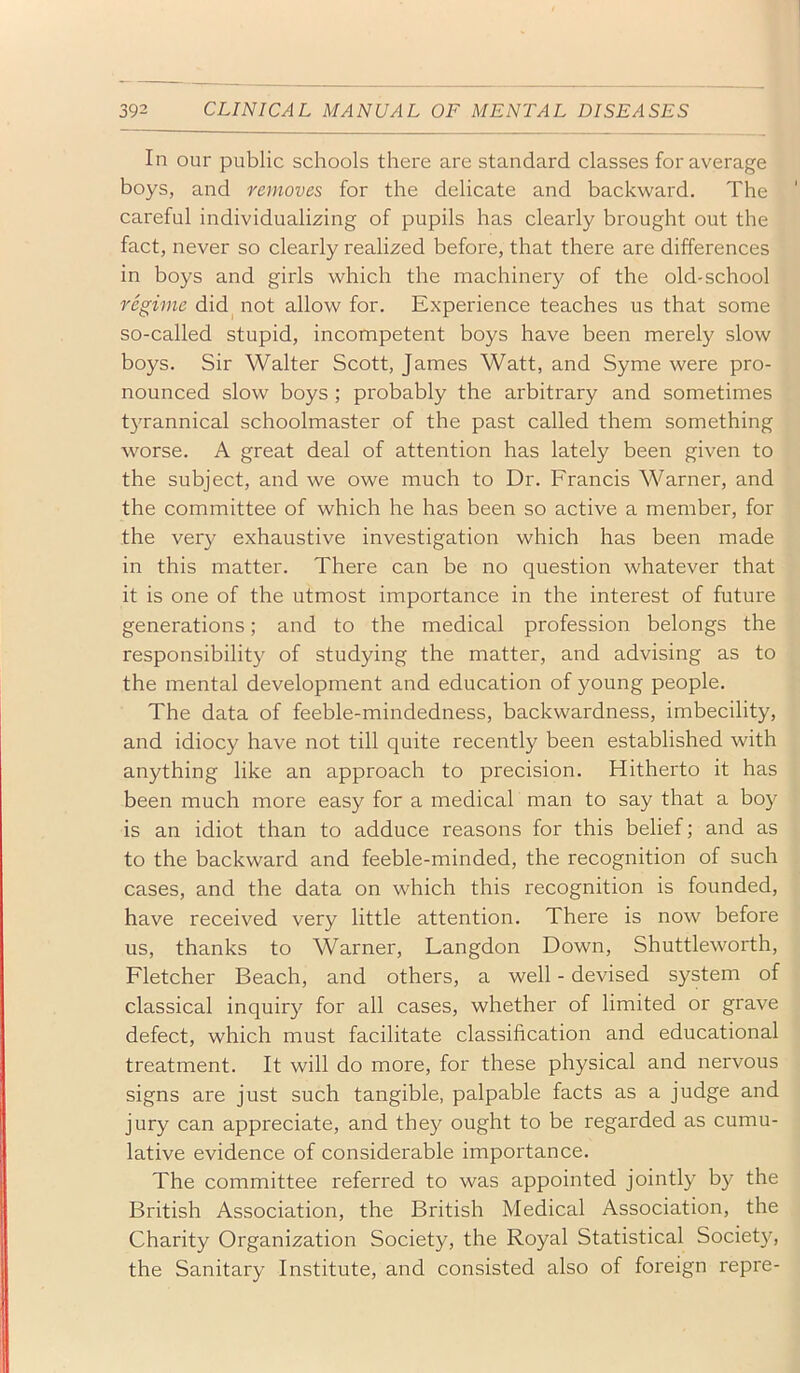 In our public schools there are standard classes for average boys, and removes for the delicate and backward. The careful individualizing of pupils has clearly brought out the fact, never so clearly realized before, that there are differences in boys and girls which the machinery of the old-school regime did^ not allow for. Experience teaches us that some so-called stupid, incompetent boys have been merely slow boys. Sir Walter Scott, James Watt, and Syme were pro- nounced slow boys ; probably the arbitrary and sometimes tyrannical schoolmaster of the past called them something worse. A great deal of attention has lately been given to the subject, and we owe much to Dr. Francis Warner, and the committee of which he has been so active a member, for the very exhaustive investigation which has been made in this matter. There can be no question whatever that it is one of the utmost importance in the interest of future generations; and to the medical profession belongs the responsibility of studying the matter, and advising as to the mental development and education of young people. The data of feeble-mindedness, backwardness, imbecility, and idiocy have not till quite recently been established with anything like an approach to precision. Hitherto it has been much more easy for a medical man to say that a boy is an idiot than to adduce reasons for this belief; and as to the backward and feeble-minded, the recognition of such cases, and the data on which this recognition is founded, have received very little attention. There is now before us, thanks to Warner, Langdon Down, Shuttleworth, Fletcher Beach, and others, a well - devised system of classical inquiry for all cases, whether of limited or grave defect, which must facilitate classification and educational treatment. It will do more, for these physical and nervous signs are just such tangible, palpable facts as a judge and jury can appreciate, and they ought to be regarded as cumu- lative evidence of considerable importance. The committee referred to was appointed jointly by the British Association, the British Medical Association, the Charity Organization Society, the Royal Statistical Societ}^ the Sanitary Institute, and consisted also of foreign repre-