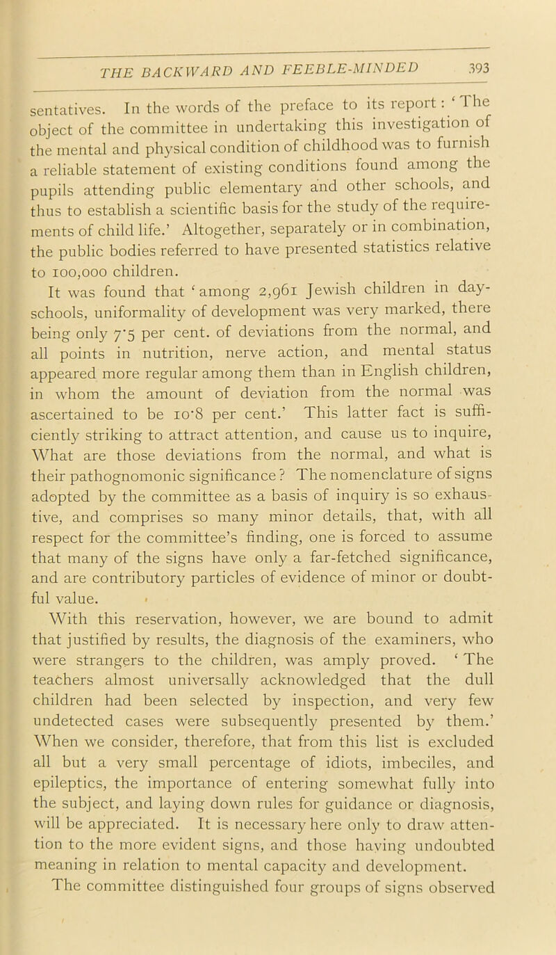 sentatives. In the words of the preface to its report: The object of the committee in undertaking this investigation of the mental and physical condition of childhood was to furnish a reliable statement of existing conditions found among the pupils attending public elementary and other schools, and thus to establish a scientific basis for the study of the require- ments of child life.’ Altogether, separately or in combination, the public bodies referred to have presented statistics relative to 100,000 children. It was found that ‘among 2,g6i Jewish children in day- schools, uniformality of development was very marked, there being only 7'5 per cent, of deviations from the normal, and all points in nutrition, nerve action, and mental status appeared more regular among them than in English children, in whom the amount of deviation from the normal was ascertained to be io’8 per cent.’ This latter fact is suffi- ciently striking to attract attention, and cause us to inquire, What are those deviations from the normal, and what is their pathognomonic significance ? The nomenclature of signs adopted by the committee as a basis of inquiry is so exhaus- tive, and comprises so many minor details, that, with all respect for the committee’s finding, one is forced to assume that many of the signs have only a far-fetched significance, and are contributory particles of evidence of minor or doubt- ful value. > With this reservation, however, we are bound to admit that justified by results, the diagnosis of the examiners, who were strangers to the children, was amply proved. ‘ The teachers almost universally acknowledged that the dull children had been selected by inspection, and very few undetected cases were subsequently presented by them.’ When we consider, therefore, that from this list is excluded all but a very small percentage of idiots, imbeciles, and epileptics, the importance of entering somewhat fully into the subject, and laying down rules for guidance or diagnosis, will be appreciated. It is necessary here only to draw atten- tion to the more evident signs, and those haying undoubted meaning in relation to mental capacity and development. The committee distinguished four groups of signs observed