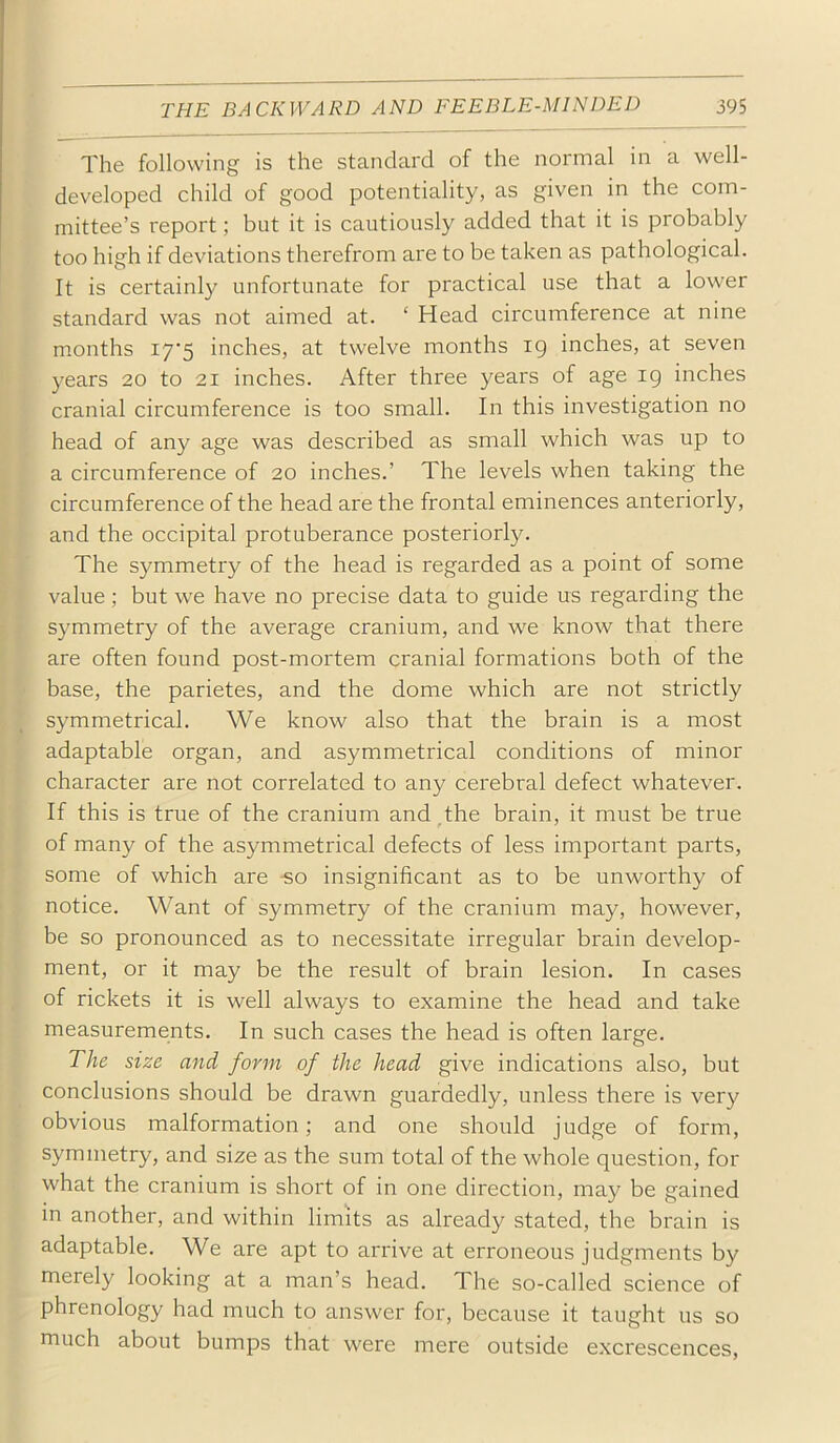 The following is the standard of the normal in a well- developed child of good potentiality, as given in the com- mittee’s report; but it is cautiously added that it is probably too high if deviations therefrom are to be taken as pathological. It is certainly unfortunate for practical use that a lower standard was not aimed at. ‘ Head circumference at nine months i7'5 inches, at twelve months ig inches, at seven years 20 to 21 inches. After three years of age ig inches cranial circumference is too small. In this investigation no head of any age was described as small which was up to a circumference of 20 inches.’ The levels when taking the circumference of the head are the frontal eminences anteriorly, and the occipital protuberance posteriorly. The symmetry of the head is regarded as a point of some value ; but we have no precise data to guide us regarding the symmetry of the average cranium, and we know that there are often found post-mortem cranial formations both of the base, the parietes, and the dome which are not strictly symmetrical. We know also that the brain is a most adaptable organ, and asymmetrical conditions of minor character are not correlated to any cerebral defect whatever. If this is true of the cranium and ^the brain, it must be true of many of the asymmetrical defects of less important parts, some of which are -so insignificant as to be unworthy of notice. Want of symmetry of the cranium may, however, be so pronounced as to necessitate irregular brain develop- ment, or it may be the result of brain lesion. In cases of rickets it is well always to examine the head and take measurements. In such cases the head is often large. The size and form of the head give indications also, but conclusions should be drawn guardedly, unless there is very obvious malformation; and one should judge of form, symmetry, and size as the sum total of the whole question, for what the cranium is short of in one direction, may be gained in another, and within limits as already stated, the brain is adaptable. We are apt to arrive at erroneous judgments by merely looking at a man’s head. The so-called science of phrenology had much to answer for, because it taught us so much about bumps that were mere outside excrescences.