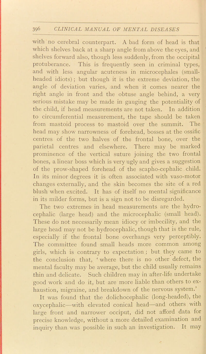 with no cerebral counterpart. A bad form of head is that which shelves back at a sharp angle from above the eyes, and shelves forward also, though less suddenly, from the occipital protuberance. This is frequently seen in criminal types, and with less angular acuteness in microcephales (small- headed idiots); but though it is the extreme deviation, the angle of deviation varies, and when it comes nearer the right angle in front and the obtuse angle behind, a very serious mistake may be made in gauging the potentiality of the child, if head measurements are not taken. In addition to circumferential measurement, the tape should be taken from mastoid process to mastoid over the summit. The head may show narrowness of forehead, bosses at the ossific centres of the two halves of the frontal bone, over the parietal centres and elsewhere. There may be marked prominence of the vertical suture joining the two frontal bones, a linear boss which is very ugly and gives a suggestion of the prow-shaped forehead of the scapho-cephalic child. In its minor degrees it is often associated with vaso-motor changes externally, and the skin becomes the site of a red blush when excited. It has of itself no mental significance in its milder forms, but is a sign not to be disregarded. The two extremes in head measurements are the hydro- cephalic (large head) and the microcephalic (small head). These do not necessarily mean idiocy or imbecility, and the large head may not be hydrocephalic, though that is the rule, especially if the frontal bone overhangs very perceptibly. The committee found small heads more common among girls, which is contrary to expectation ; but they came to the conclusion that, ‘ where there is no other defect, the mental faculty may be average, but the child usually remains thin and delicate. Such children may in after-life undertake good work and do it, but are more liable than others to ex- haustion, migraine, and bi'eakdown of the nervous system.’ It was found that the dolichocephalic (long-headed), the oxycephalic—with elevated conical head—and others with large front and narrower occiput, did not afford data for precise knowledge, without a more detailed examination and inquiry than was possible in such an investigation. It may