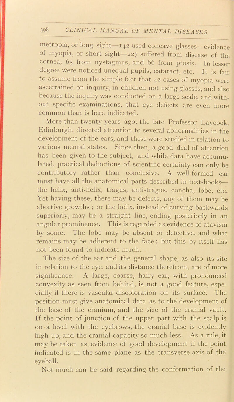 metropia, or long sight—142 used concave glasses—evidence of myopia, or short sight—227 suffered from disease of the cornea, 65 from nystagmus, and 66 from ptosis. In lesser degree were noticed unequal pupils, cataract, etc. It is fair to assume from the simple fact that 42 cases of myopia were ascertained on inquiry, in children not using glasses, and also because the inquiry was conducted on a large scale, and with- out specific examinations, that eye defects are even more common than is here indicated. More than twenty years ago, the late Professor Laycock, Edinburgh, directed attention to several abnormalities in the development of the ears, and these were studied in relation to various mental states. Since then, a good deal of attention has been given to the subject, and while data have accumu- lated, practical deductions of scientific certainty can only be contributory rather than conclusive. A well-formed ear must have all the anatomical parts described in text-books— the helix, anti-helix, tragus, anti-tragus, concha, lobe, etc. Yet having these, there may be defects, any of them may be abortive growths ; or the helix, instead of curving backwards superiorly, may be a straight line, ending posteriorly in an angular prominence. This is regarded as evidence of atavism by some. The lobe may be absent or defective, and what remains may be adherent to the face; but this by itself has not been found to indicate much. The size of the ear and the general shape, as also its site in I'elation to the eye, and its distance therefrom, are of more significance. A large, coarse, hairy ear, with pronounced convexity as seen from behind, is not a good feature, espe- cially if there is vascular discoloration on its surface. The position must give anatomical data as to the development of the base of the cranium, and the size of the cranial vault. If the point of junction of the upper part with the scalp is on a level with the e}^ebrows, the cranial base is evidently high up, and the cranial capacity so much less. As a rule, it may be taken as evidence of good development if the point indicated is in the same plane as the transverse axis of the eyeball. Not much can be said regarding the conformation of the