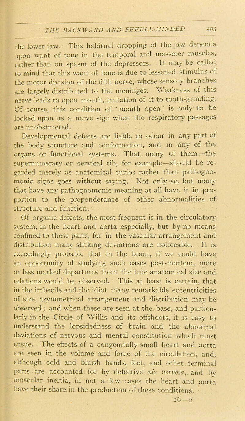 the lower jaw. This habitual dropping of the jaw depends upon want of tone in the temporal and masseter muscles, rather than on spasm of the depressors. It may be called to mind that this want of tone is due to lessened stimulus of the motor division of the fifth nerve, whose sensory branches are largely distributed to the meninges. Weakness of this nerve leads to open mouth, irritation of it to tooth-grinding. Of course, this condition of ‘ mouth open ’ is only to be looked upon as a nerve sign when the respiratory passages are unobstructed. Developmental defects are liable to occur in any part of the body structure and' conformation, and in any of the organs or functional systems. That many of them—the supernumerary or cervical rib, for example—should be re- garded merely as anatomical curios rather than pathogno- monic signs goes without saying. Not only so, but many that have any pathognomonic meaning at all have it in pro- portion to the preponderance of other abnormalities of structure and function. Of organic defects, the most frequent is in the circulatory system, in the heart and aorta especially, but by no means confined to these parts, for in the vascular arrangement and distribution many striking deviations are noticeable. It is exceedingly probable that in the brain, if we could have an opportunity of studying such cases post-mortem, more or less marked departures from the true anatomical size and relations would be observed. This at least is certain, that in the imbecile and the idiot many remarkable eccentricities of size, asymmetrical arrangement and distribution may be observed; and when these are seen at the base, and particu- larly in the Circle of Willis and its offshoots, it is easy to understand the lopsidedness of brain and the abnormal deviations of nervous and mental constitution which must ensue. The effects of a congenitally small heart and aorta are seen in the volume and force of the circulation, and, although cold and bluish hands, feet, and other terminal parts are accounted for by defective vis nervosa, and by muscular inertia, in not a. few cases the heart and aorta have their share, in the production of these conditions. 26—2