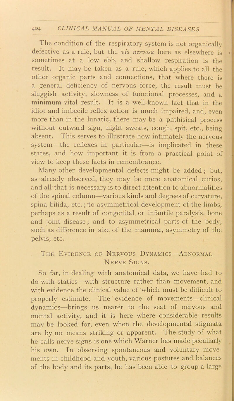 The condition of the respiratory system is not organically defective as a rule, but the vis nervosa here as elsewhere is sometimes at a low ebb, and shallow respiration is the result. It may be taken as a rule, which applies to all the other organic parts and connections, that where there is a general deficiency of nervous force, the result must be sluggish activity, slowness of functional processes, and a minimum vital result. It is a well-known fact that in the idiot and imbecile reflex action is much impaired, and, even more than in the lunatic, there may be a phthisical process without outward sign, night sweats, cough, spit, etc., being absent. This serves to illustrate how intimately the nervous system—the reflexes in particular—is implicated in these states, and how important it is from a practical point of view to keep these facts in remembrance. Many other developmental defects might be added ; but, as already observed, they may be mere anatomical curios, and all that is necessary is to direct attention to abnormalities of the spinal column—various kinds and degrees of curvature, spina bifida, etc.; to asymmetrical development of the limbs, perhaps as a result of congeriital or infantile paralysis, bone and joint disease; and to asymmetrical parts of the body, such as difference in size of the mammae, asymmetry of the pelvis, etc. , The Evidence of Nervous Dynamics—Abnormal Nerve Signs. So far, in dealing with anatomical data, we have had to do with statics—with structure rather than movement, and with evidence the clinical value of which must be difficult to properly estimate. The evidence of movements—clinical dynamics—brings us nearer to the seat of nervous and mental activity, and it is here where considerable results may be looked for, even when the developmental stigmata are by no means striking or apparent. The study of what he calls nerve signs is one which Warner has made peculiarly his own. In observing spontaneous and voluntary move- ments in childhood and youth, various postures and balances of the body and its parts, he has been able to group a large