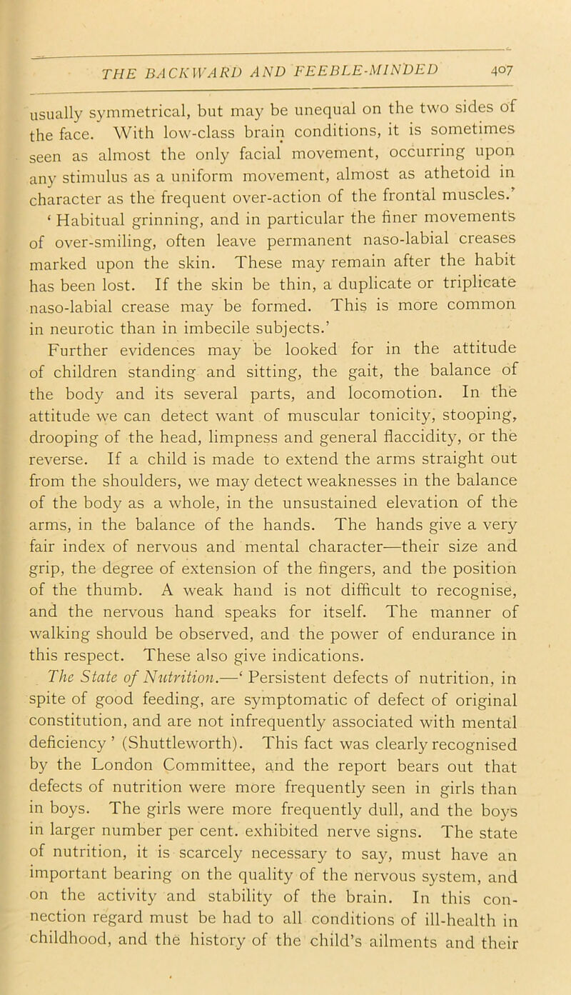 usually symmetrical, but may be unequal on the two sides of the face. With low-class brain conditions, it is sometimes seen as almost the only facial movement, occurring upon any stimulus as a uniform movement, almost as athetoid in character as the frequent over-action of the frontal muscles.’ ‘ Habitual grinning, and in particular the finer movements of over-smiling, often leave permanent naso-labial creases marked upon the skin. These may remain after the habit has been lost. If the skin be thin, a duplicate or triplicate naso-labial crease may be formed. This is more common in neurotic than in imbecile subjects.’ Further evidences may be looked for in the attitude of children standing and sitting, the gait, the balance of the body and its several parts, and locomotion. In the attitude we can detect want of muscular tonicity, stooping, drooping of the head, limpness and general flaccidity, or the reverse. If a child is made to extend the arms straight out from the shoulders, we may detect weaknesses in the balance of the body as a whole, in the unsustained elevation of the arms, in the balance of the hands. The hands give a very fair index of nervous and mental character—their size and grip, the degree of extension of the fingers, and the position of the thumb. A weak hand is not difficult to recognise, and the nervous hand speaks for itself. The manner of walking should be observed, and the power of endurance in this respect. These also give indications. The State of Nutrition.—‘ Persistent defects of nutrition, in spite of good feeding, are symptomatic of defect of original constitution, and are not infrequently associated with mental deficiency ’ (Shuttleworth). This fact was clearly recognised by the London Committee, and the report bears out that defects of nutrition were more frequently seen in girls than in boys. The girls were more frequently dull, and the boys in larger number per cent, exhibited nerve signs. The state of nutrition, it is scarcely necessary to say, must have an important bearing on the quality of the nervous system, and on the activity and stability of the brain. In this con- nection regard must be had to all conditions of ill-health in childhood, and the history of the child’s ailments and their