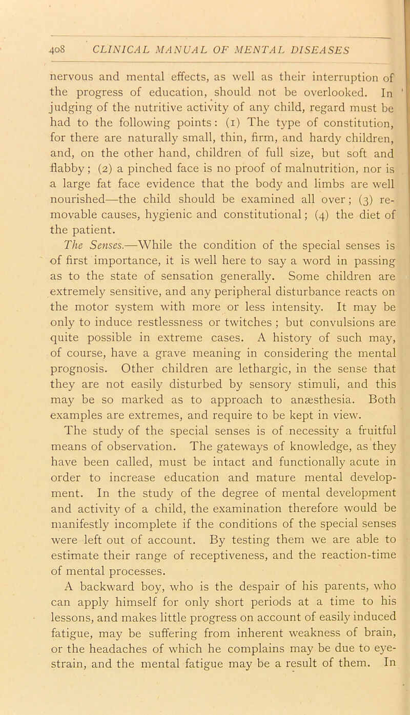 nervous and mental effects, as well as their interruption of the progress of education, should not be overlooked. In judging of the nutritive activity of any child, regard must be had to the following points: (i) The type of constitution, for there are naturally small, thin, firm, and hardy children, and, on the other hand, children of full size, but soft and flabby; (2) a pinched face is no proof of malnutrition, nor is a large fat face evidence that the body and limbs are well nourished—the child should be examined all over; (3) re- movable causes, hygienic and constitutional; (4) the diet of the patient. The Senses.—While the condition of the special senses is of first importance, it is well here to say a word in passing as to the state of sensation generally. Some children are extremely sensitive, and any peripheral disturbance reacts on the motor system with more or less intensity. It may be only to induce restlessness or twitches ; but convulsions are quite possible in extreme cases. A history of such may, of course, have a grave meaning in considering the mental prognosis. Other children are lethargic, in the sense that they are not easily disturbed by sensory stimuli, and this may be so marked as to approach to ansesthesia. Both examples are extremes, and require to be kept in view. The study of the special senses is of necessity a fruitful means of observation. The gateways of knowledge, as they have been called, must be intact and functionally acute in order to increase education and mature mental develop- ment. In the study of the degree of mental development and activity of a child, the examination therefore would be manifestly incomplete if the conditions of the special senses were left out of account. By testing them we are able to estimate their range of receptiveness, and the reaction-time of mental processes. A backward boy, who is the despair of his parents, who can apply himself for only short periods at a time to his lessons, and makes little progress on account of easily induced fatigue, may be suffering from inherent weakness of brain, or the headaches of which he complains may be due to eye- strain, and the mental fatigue may be a result of them. In