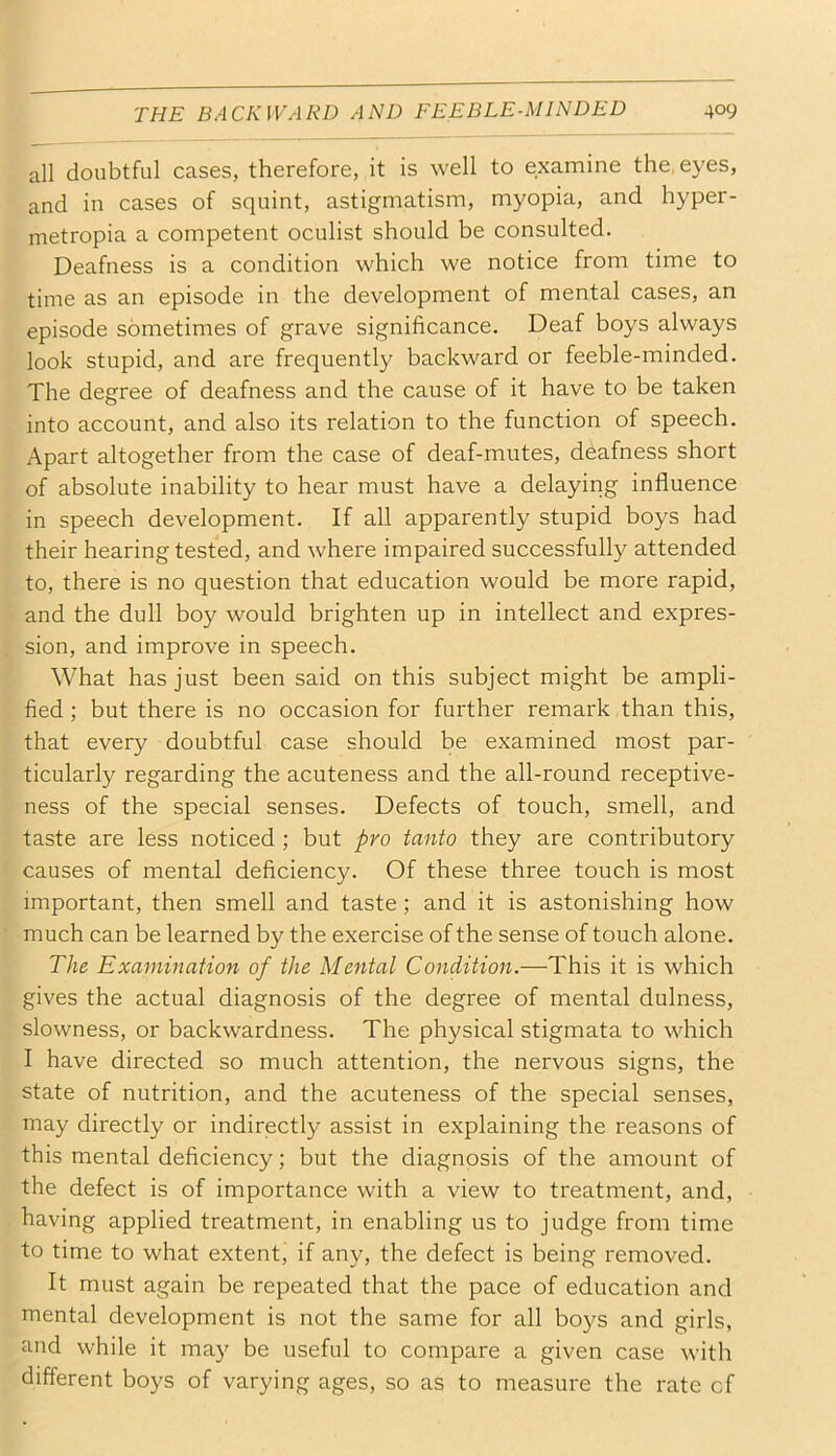 all doubtful cases, therefore, it is well to examine the, eyes, and in cases of squint, astigmatism, myopia, and hyper- metropia a competent oculist should be consulted. Deafness is a condition which we notice from time to time as an episode in the development of mental cases, an episode sometimes of grave significance. Deaf boys always look stupid, and are frequently backward or feeble-minded. The degree of deafness and the cause of it have to be taken into account, and also its relation to the function of speech. Apart altogether from the case of deaf-mutes, deafness short of absolute inability to hear must have a delaying influence in speech development. If all apparently stupid boys had their hearing tested, and where impaired successfully attended to, there is no question that education would be more rapid, and the dull boy would brighten up in intellect and expres- sion, and improve in speech. What has just been said on this subject might be ampli- fied ; but there is no occasion for further remark than this, that every doubtful case should be examined most par- ticularly regarding the acuteness and the all-round receptive- ness of the special senses. Defects of touch, smell, and taste are less noticed ; but pro tanto they are contributory causes of mental deficiency. Of these three touch is most important, then smell and taste; and it is astonishing how much can be learned by the exercise of the sense of touch alone. The Examination of the Mental Condition.—This it is which gives the actual diagnosis of the degree of mental dulness, slowness, or backwardness. The physical stigmata to which I have directed so much attention, the nervous signs, the state of nutrition, and the acuteness of the special senses, may directly or indirectly assist in explaining the reasons of this mental deficiency; but the diagnosis of the amount of the defect is of importance with a view to treatment, and, having applied treatment, in enabling us to judge from time to time to what extent, if any, the defect is being removed. It must again be repeated that the pace of education and mental development is not the same for all boys and girls, and while it may be useful to compare a given case with different boys of varying ages, so as to measure the rate cf