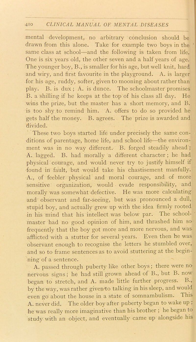 mental development, no arbitrary conclusion should be drawn from this alone. Take for example two boys in the ' same class at school—and the following is taken from life. One is six years old, the other seven and a half years of age. The younger boy, B., is smaller for his age, but well knit, hard and wiry, and first favourite in the playground. A. is larger for his age, ruddy, softer, given to mooning about rather than play. B. is dux ; A. is dunce. The schoolmaster promises B. a shilling if he keeps at the top of his class all day. He wins the prize, but the master has a short memory, and B. is too shy to remind him. A. offers to do so provided he gets half the money. B. agrees. The prize is awarded and divided. These two boys started life under precisely the same con- ditions of parentage, home life, and school life—the environ- ment was in no way different. B. forged steadily ahead ; A. lagged. B. had morally a different character ; he had physical courage, and would never try to justify himself if found in fault, but would take his chastisement manfully. A., of feebler physical and moral courage, and of more sensitive organization, would evade responsibility, and morally was somewhat defective. He was more calculating and observant and far-seeing, but was pronounced a dull, stupid boy, and actually grew up with the idea firmly rooted in his mind that his intellect was below par. The school- master had no good opinion of him, and thrashed him sO' frequently that the boy got more and more nervous, and was- afflicted with a stutter for several years. Even then he was observant enough to recognise the letters he stumbled over, and so to frame sentences as to avoid stuttering at the begin- ning of a sentence. A. passed through puberty like other boys; there were no nervous signs; he had still grown ahead of B., but B. now began to stretch, and A. made little further progress. B., by the way, was rather givendo talking in his sleep, and would even go about the house in a state of somnambulism. This A. never did. The older boy after puberty began to wake up ; he was really more imaginative than his brother ; he began to study with an object, and eventually came up alongside his