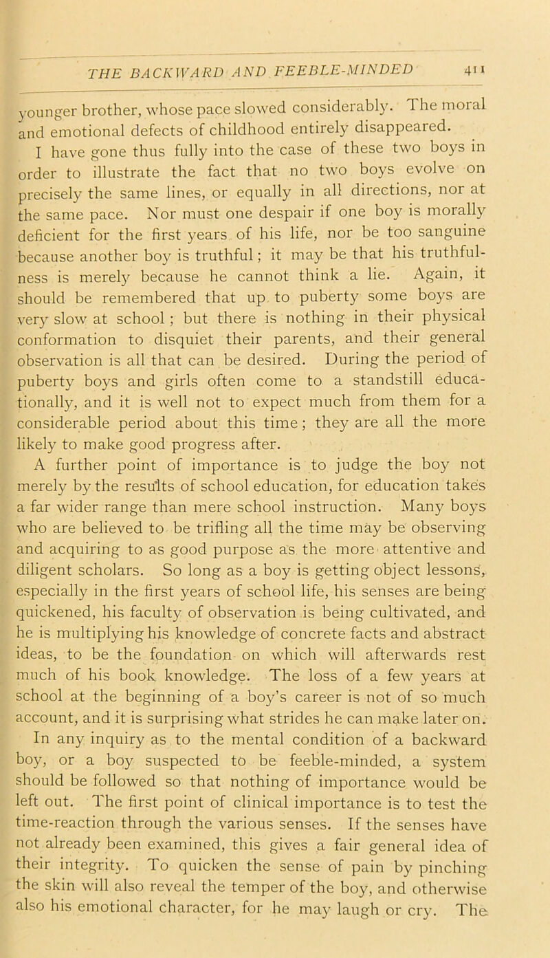 younger brother, whose pace slowed considerably. The moral and emotional defects of childhood entirely disappeared. I have gone thus fully into the case of these two boys in order to illustrate the fact that no two boys evolve on precisely the same lines, or equally in all directions, nor at the same pace. Nor must one despair if one boy is morally deficient for the first years of his life, nor be too sanguine because another boy is truthful; it may be that his truthful- ness is merely because he cannot think a lie. Again, it should be remembered that up to puberty some boys are very slow at school; but there is nothing in their physical conformation to disquiet their parents, and their general observation is all that can be desired. During the period of puberty boys and girls often come to a standstill educa- tionally, and it is well not to expect much from them for a considerable period about this time; they are all the more likely to make good progress after. A further point of importance is to judge the boy not merely by the results of school education, for education takes a far wider range than mere school instruction. Many boys who are believed to be trifling all the time may be observing and acquiring to as good purpose as the more attentive and diligent scholars. So long as a boy is getting object lessons, especially in the first years of school life, his senses are being quickened, his faculty of observation is being cultivated, and he is multiplying his knowledge of concrete facts and abstract ideas, to be the foundation on which will afterwards rest much of his book knowledge. The loss of a few years at school at the beginning of a boy’s career is not of so much account, and it is surprising what strides he can make later on. In any inquiry as to the mental condition of a backward boy, or a boy suspected to be feeble-minded, a system should be followed so that nothing of importance would be left out. The first point of clinical importance is to test the time-reaction through the various senses. If the senses have not already been examined, this gives a fair general idea of their integrity. To quicken the sense of pain by pinching the skin will also reveal the temper of the boy, and otherwise also his emotional character, for he may laugh or cry. The