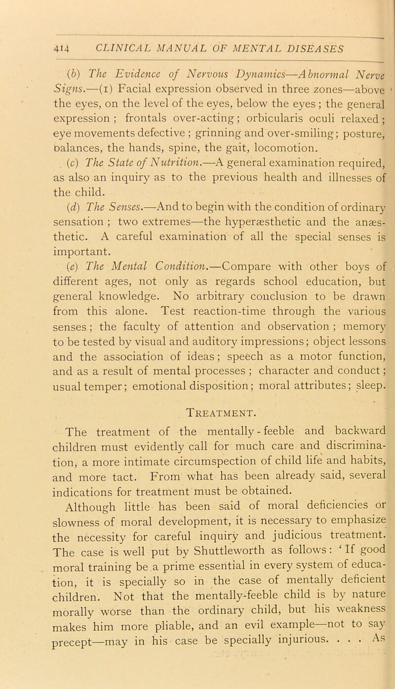 {b) The Evidence of Nervous Dynamics—Abnormal Nerve Signs.—(i) Facial expression observed in three zones—above ' the eyes, on the level of the eyes, below the eyes ; the general expression ; frontals over-acting; orbicularis oculi relaxed; eye movements defective ; grinning and over-smiling; posture, balances, the hands, spine, the gait, locomotion. (c) The State of Niitrition.—A general examination required, as also an inquiry as to the previous health and illnesses of the child. {d) The Senses.—And to begin with the condition of ordinary sensation ; two extremes—the hyperassthetic and the anaes- thetic. A careful examination of all the special senses is important. (e) The Mental Condition.—Compare with other boys of different ages, not only as regards school education, but general knowledge. No arbitrary conclusion to be drawn from this alone. Test reaction-time through the various senses; the faculty of attention and observation ; memory to be tested by visual and auditory impressions; object lessons and the association of ideas; speech as a motor function, and as a result of mental processes ; character and conduct; usual temper; emotional disposition; moral attributes; sleep. Treatment. The treatment of the mentally - feeble and backward children must evidently call for much care and discrimina- tion, a more intimate circumspection of child life and habits, and more tact. From what has been already said, several indications for treatment must be obtained. Although little has been said of moral deficiencies or slowness of moral development, it is necessary to emphasize the necessity for careful inquiry and judicious treatment. The case is well put by Shuttleworth as follows: ‘ If good moral training be a prime essential in every system of educa- tion, it is specially so in the case of mentally deficient children. Not that the mentally-feeble child is by nature morally worse than the ordinary child, but his weakness makes him more pliable, and an evil example—not to say precept—may in his case be specially injurious. ... As