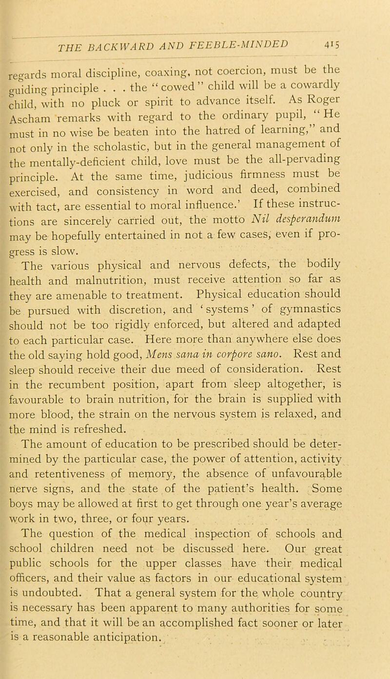 regards moral discipline, coaxing, not coercion, must be the guiding principle . . . the “cowed” child will be a cowardly child, with no pluck or spirit to advance itself. As Roger Ascham remarks with regard to the ordinary pupil, “ He must in no wise be beaten into the hatred of learning, and not only in the scholastic, but in the general management of the mentally-deficient child, love must be the all-pervadmg principle. At the same time, judicious firmness must be exercised, and consistency in word and deed, combined with tact, are essential to moral influence.’ If these instruc- tions are sincerely carried out, the motto Nil desperandwn may be hopefully entertained in not a few cases, even if pro- gress is slow. The various physical and nervous defects, the bodily health and malnutrition, must receive attention so far as they are amenable to treatment. Physical education should be pursued with discretion, and ‘ systems ’ of gymnastics should not be too rigidly enforced, but altered and adapted to each particular case. Here more than anywhere else does the old saying hold good. Mens sana in corpore sano. Rest and sleep should receive their due meed of consideration. Rest in the recumbent position, apart from sleep altogether, is favourable to brain nutrition, for the brain is supplied with more blood, the strain on the nervous system is relaxed, and the mind is refreshed. The amount of education to be prescribed should be deter- mined by the particular case, the power of attention, activity and retentiveness of memory, the absence of unfavourable nerve signs, and the state of the patient’s health. Some boys may be allowed at first to get through one year’s average work in two, three, or four years. The question of the medical inspection of schools and school children need not be discussed here. Our great public schools for the upper classes have their medical officers, and their value as factors in our educational system is undoubted. That a general system for the whole country is necessary has been apparent to many authorities for some time, and that it will be an accomplished fact sooner or later is a reasonable anticipation.