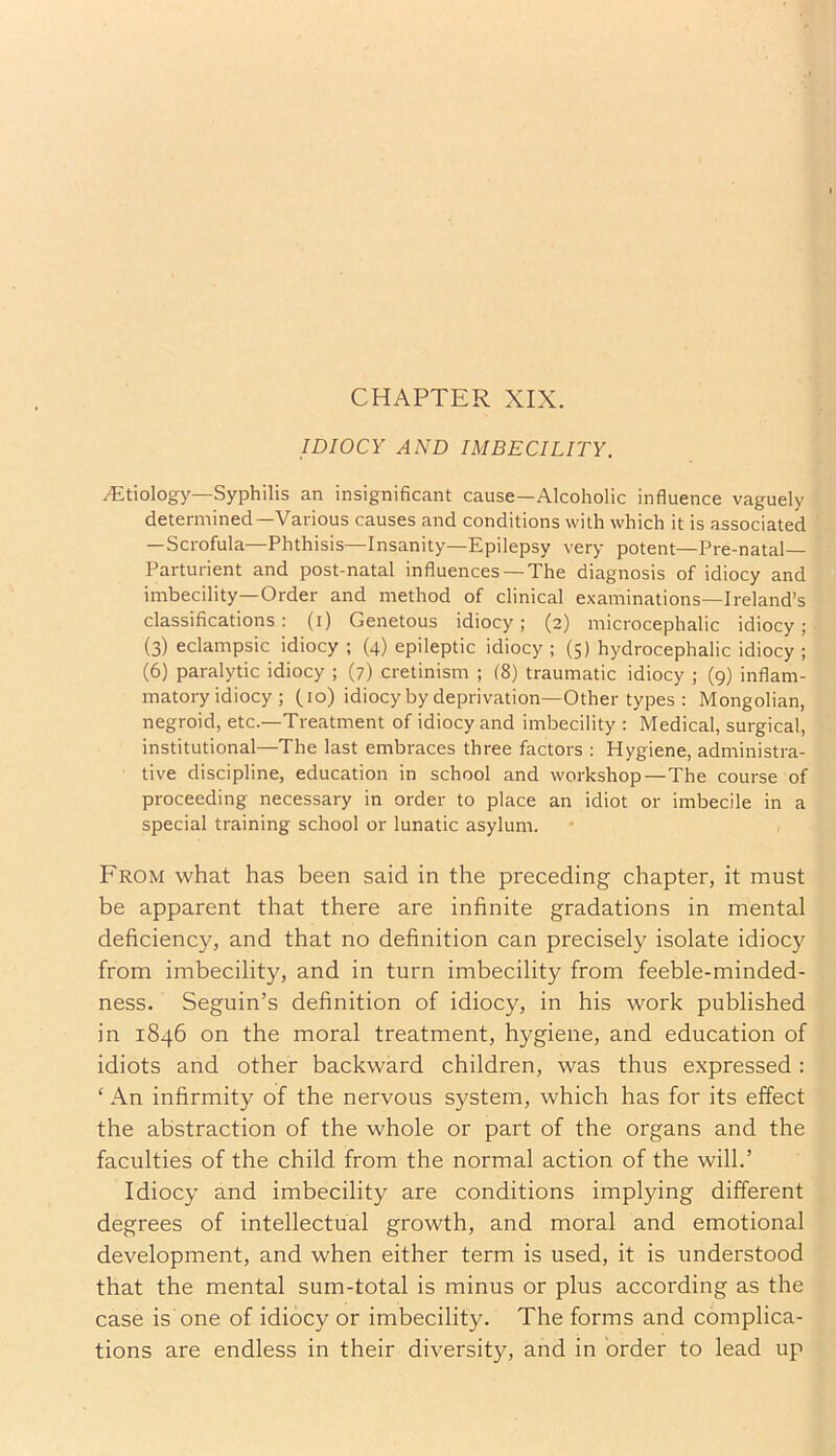 CHAPTER XIX. IDIOCY AND IMBECILITY. Altiology—Syphilis an insignificant cause—Alcoholic influence vaguely determined—Various causes and conditions with which it is associated —Scrofula—Phthisis—Insanity—Epilepsy very potent—Pre-natal— Parturient and post-natal influences —The diagnosis of idiocy and imbecility—Order and method of clinical examinations—Ireland’s classifications : (i) Genetous idiocy; (2) microcephalic idiocy; (3) eclampsic idiocy ; (4) epileptic idiocy ; (5) hydrocephalic idiocy ; (6) paralytic idiocy ; (7) cretinism ; (8) traumatic idiocy ; (9) inflam- matory idiocy ; (10) idiocyby deprivation—Other types : Mongolian, negroid, etc.—Treatment of idiocy and imbecility : Medical, surgical, institutional—The last embraces three factors : Hygiene, administra- tive discipline, education in school and workshop—The course of proceeding necessary in order to place an idiot or imbecile in a special training school or lunatic asylum. From what has been said in the preceding chapter, it must be apparent that there are infinite gradations in mental deficiency, and that no definition can precisely isolate idiocy from imbecility, and in turn imbecility from feeble-minded- ness. Seguin’s definition of idiocy, in his work published in 1846 on the moral treatment, hygiene, and education of idiots and other backward children, was thus expressed: ‘ An infirmity of the nervous system, which has for its effect the abstraction of the whole or part of the organs and the faculties of the child from the normal action of the will.’ Idiocy and imbecility are conditions implying different degrees of intellectual growth, and moral and emotional development, and when either term is used, it is understood that the mental sum-total is minus or plus according as the case is one of idiocy or imbecility. The forms and complica- tions are endless in their diversity, and in order to lead up