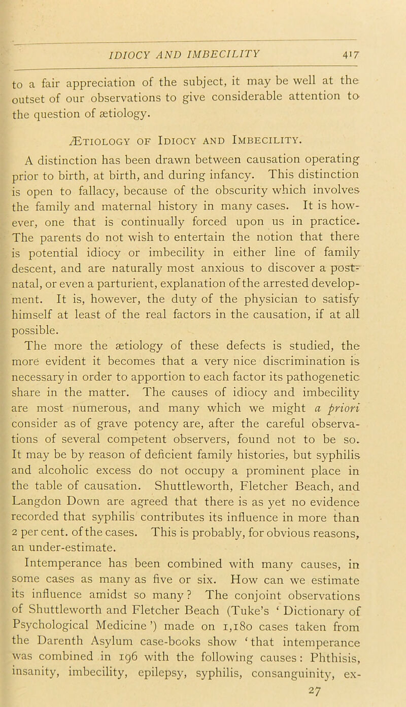 to a fair appreciation of the subject, it may be well at the outset of our observations to give considerable attention to- the question of aetiology. ^Etiology of Idiocy and Imbecility. A distinction has been drawn between causation operating prior to birth, at birth, and during infancy. This distinction is open to fallacy, because of the obscurity which involves the family and maternal history in many cases. It is how- ever, one that is continually forced upon us in practice. The parents do not wish to entertain the notion that there is potential idiocy or imbecility in either line of family descent, and are naturally most anxious to discover a post- natal, or even a parturient, explanation of the arrested develop- ment. It is, however, the duty of the physician to satisfy himself at least of the real factors in the causation, if at all possible. The more the aetiology of these defects is studied, the more evident it becomes that a very nice discrimination is necessary in order to apportion to each factor its pathogenetic share in the matter. The causes of idiocy and imbecility are most numerous, and many which we might a priori consider as of grave potency are, after the careful observa- tions of several competent observers, found not to be so. It may be by reason of deficient famil}^ histories, but syphilis and alcoholic excess do not occupy a prominent place in the table of causation. Shuttleworth, Fletcher Beach, and Langdon Down are agreed that there is as yet no evidence recorded that syphilis contributes its influence in more than 2 per cent, of the cases. This is probably, for obvious reasons, an under-estimate. Intemperance has been combined with many causes, in some cases as many as five or six. How can we estimate its influence amidst so many ? The conjoint observations of Shuttleworth and Fletcher Beach (Tube’s ‘ Dictionary of Psychological Medicine ’) made on 1,180 cases taken from the Darenth Asylum case-books show ‘that intemperance was combined in ig6 with the following causes : Phthisis, insanity, imbecility, epilepsy, syphilis, consanguinity, ex- 27