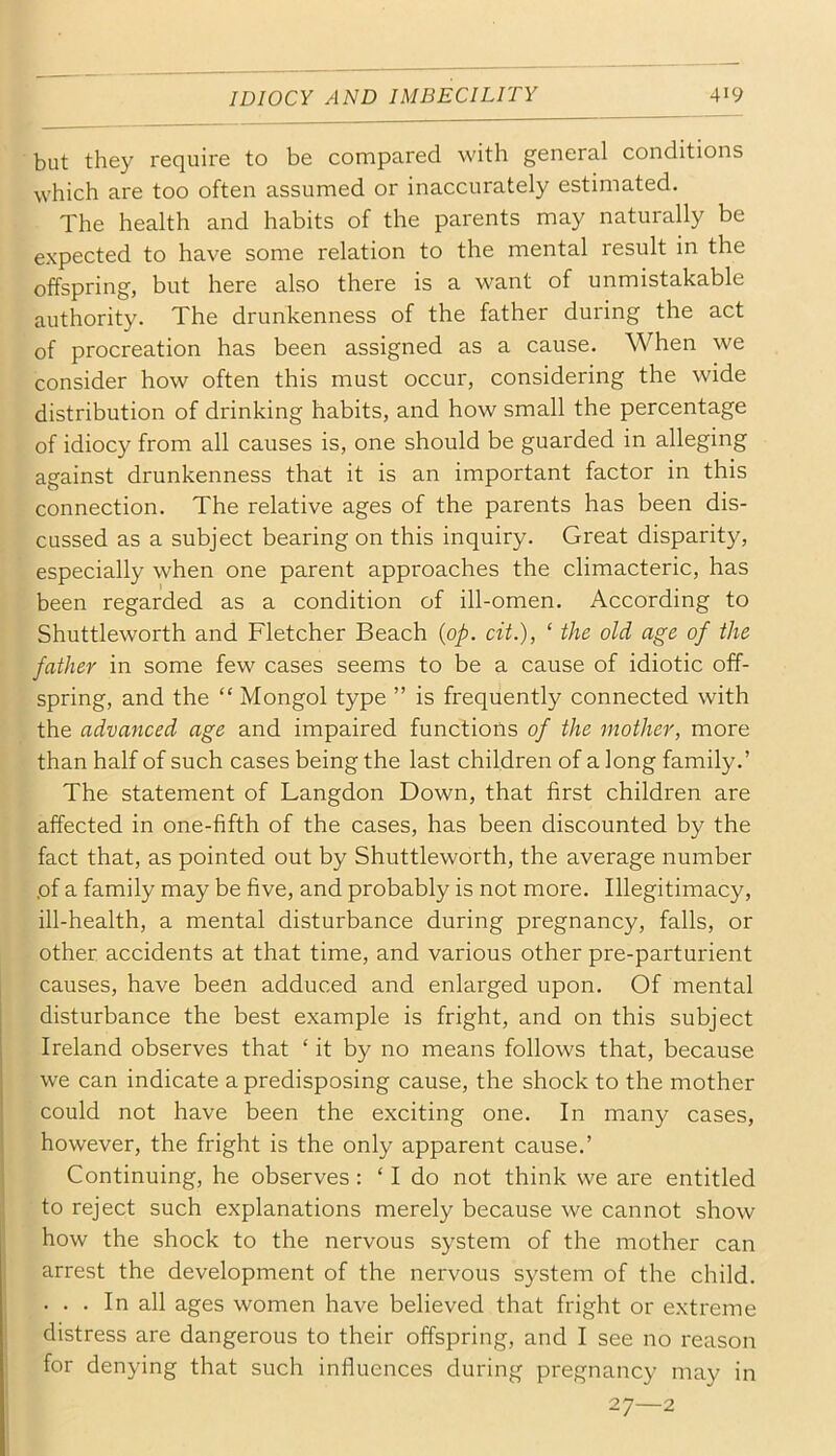 but they require to be compared with general conditions which are too often assumed or inaccurately estimated. The health and habits of the parents may naturally be li I expected to have some relation to the mental result in the offspring, but here also there is a want of unmistakable authority. The drunkenness of the father during the act of procreation has been assigned as a cause. When we consider how often this must occur, considering the wide distribution of drinking habits, and how small the percentage of idiocy from all causes is, one should be guarded in alleging against drunkenness that it is an important factor in this connection. The relative ages of the parents has been dis- cussed as a subject bearing on this inquiry. Great disparity, especially when one parent approaches the climacteric, has been regarded as a condition of ill-omen. According to Shuttleworth and Fletcher Beach {op. cit.), ‘ the old age of the father in some few cases seems to be a cause of idiotic off- spring, and the “ Mongol type ” is frequently connected with the advanced age and impaired functions of the mother, more than half of such cases being the last children of a long family.’ The statement of Langdon Down, that first children are affected in one-fifth of the cases, has been discounted by the fact that, as pointed out by Shuttleworth, the average number .of a family may be five, and probably is not more. Illegitimacy, ill-health, a mental disturbance during pregnancy, falls, or other accidents at that time, and various other pre-parturient causes, have been adduced and enlarged upon. Of mental disturbance the best example is fright, and on this subject Ireland observes that ‘ it by no means follows that, because we can indicate a predisposing cause, the shock to the mother could not have been the exciting one. In many cases, however, the fright is the only apparent cause.’ Continuing, he observes : ‘ I do not think we are entitled to reject such explanations merely because we cannot show how the shock to the nervous system of the mother can arrest the development of the nervous system of the child. . . . In all ages women have believed that fright or extreme distress are dangerous to their offspring, and I see no reason for denying that such influences during pregnancy may in 27—2